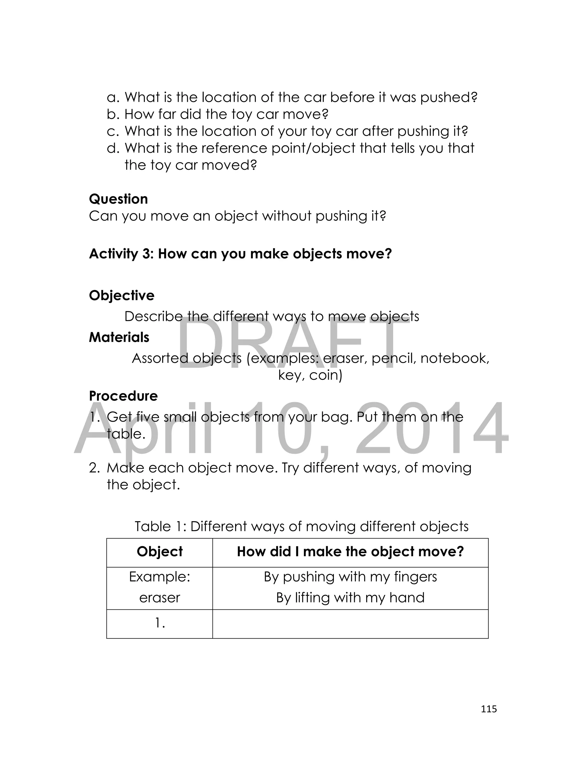 DRAFT
April 10, 2014
115
a. What is the location of the car before it was pushed?
b. How far did the toy car move?
c. What is the location of your toy car after pushing it?
d. What is the reference point/object that tells you that
the toy car moved?
Question
Can you move an object without pushing it?
Activity 3: How can you make objects move?
Objective
Describe the different ways to move objects
Materials
Assorted objects (examples: eraser, pencil, notebook,
key, coin)
Procedure
1. Get five small objects from your bag. Put them on the
table.
2. Make each object move. Try different ways, of moving
the object.
Table 1: Different ways of moving different objects
Object How did I make the object move?
Example:
eraser
By pushing with my fingers
By lifting with my hand
1.
 