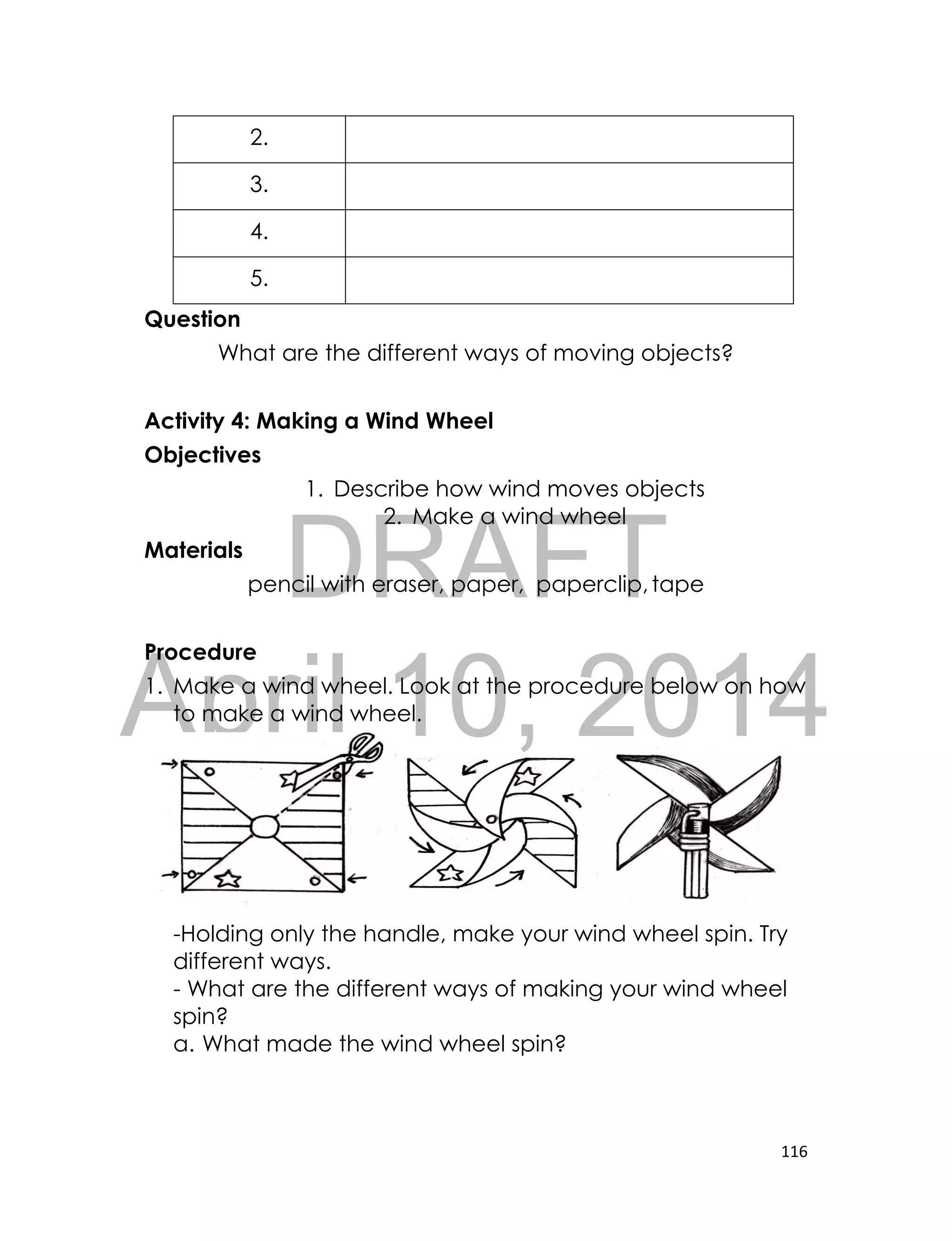 DRAFT
April 10, 2014
116
2.
3.
4.
5.
Question
What are the different ways of moving objects?
Activity 4: Making a Wind Wheel
Objectives
1. Describe how wind moves objects
2. Make a wind wheel
Materials
pencil with eraser, paper, paperclip,tape
Procedure
1. Make a wind wheel. Look at the procedure below on how
to make a wind wheel.
-Holding only the handle, make your wind wheel spin. Try
different ways.
- What are the different ways of making your wind wheel
spin?
a. What made the wind wheel spin?
 