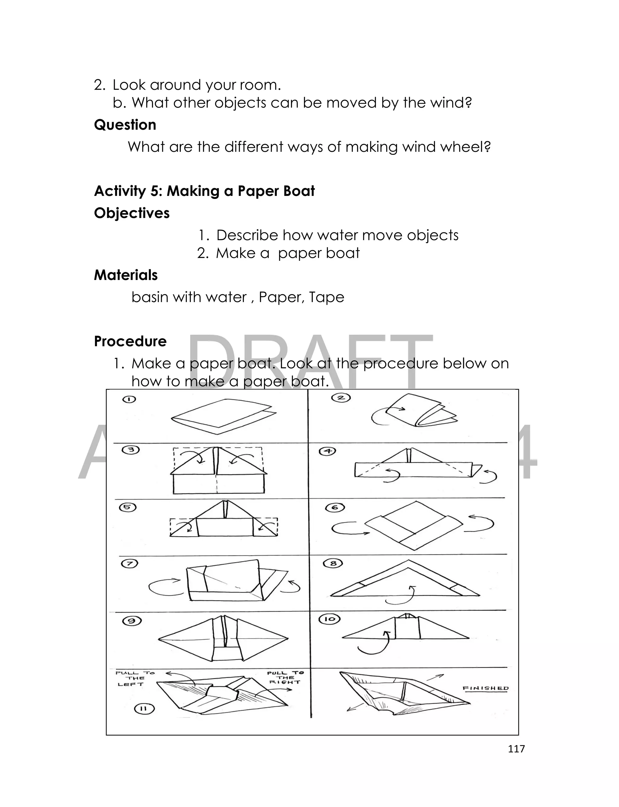 DRAFT
April 10, 2014
117
2. Look around your room.
b. What other objects can be moved by the wind?
Question
What are the different ways of making wind wheel?
Activity 5: Making a Paper Boat
Objectives
1. Describe how water move objects
2. Make a paper boat
Materials
basin with water , Paper, Tape
Procedure
1. Make a paper boat. Look at the procedure below on
how to make a paper boat.
 