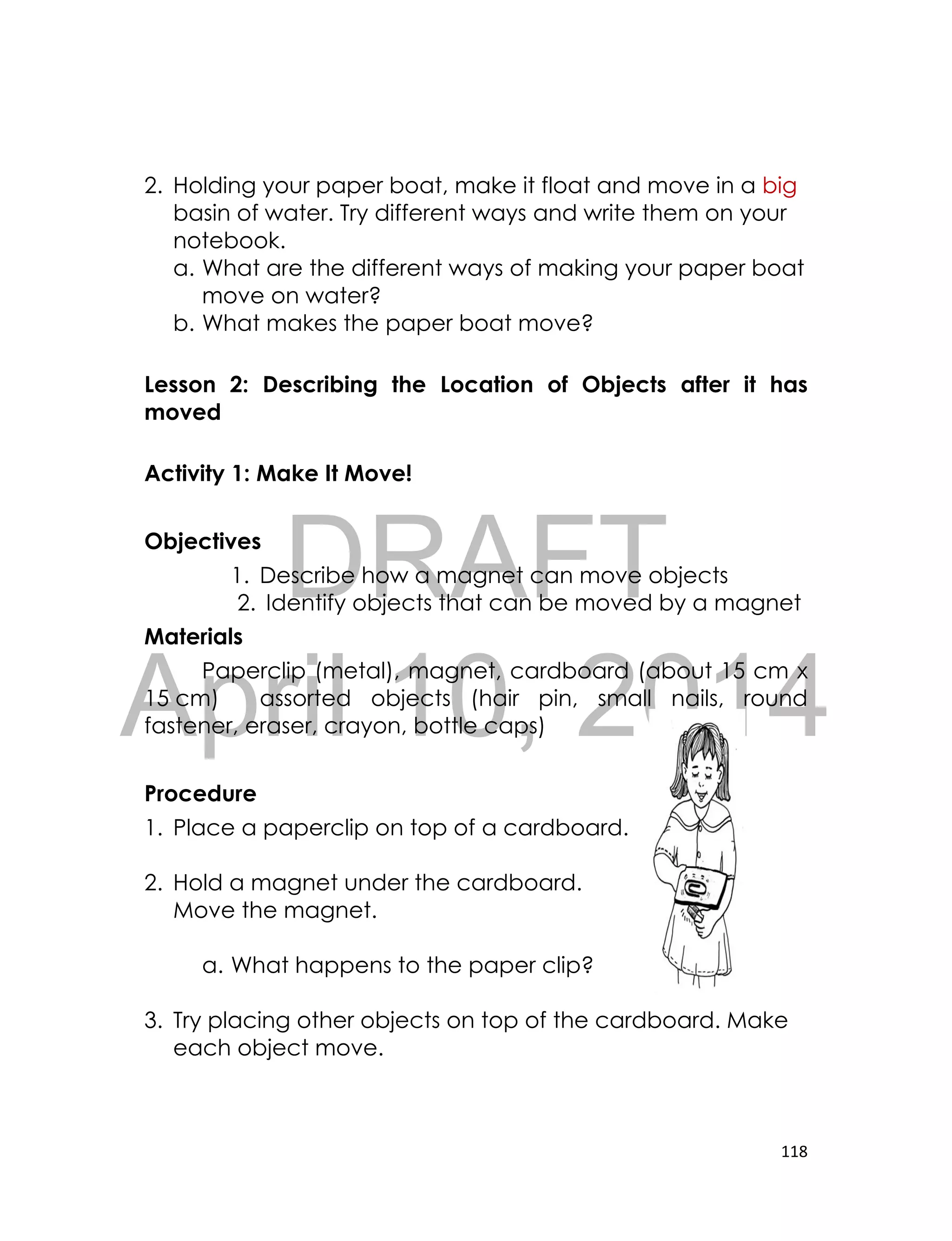 DRAFT
April 10, 2014
118
2. Holding your paper boat, make it float and move in a big
basin of water. Try different ways and write them on your
notebook.
a. What are the different ways of making your paper boat
move on water?
b. What makes the paper boat move?
Lesson 2: Describing the Location of Objects after it has
moved
Activity 1: Make It Move!
Objectives
1. Describe how a magnet can move objects
2. Identify objects that can be moved by a magnet
Materials
Paperclip (metal), magnet, cardboard (about 15 cm x
15 cm) assorted objects (hair pin, small nails, round
fastener, eraser, crayon, bottle caps)
Procedure
1. Place a paperclip on top of a cardboard.
2. Hold a magnet under the cardboard.
Move the magnet.
a. What happens to the paper clip?
3. Try placing other objects on top of the cardboard. Make
each object move.
 
