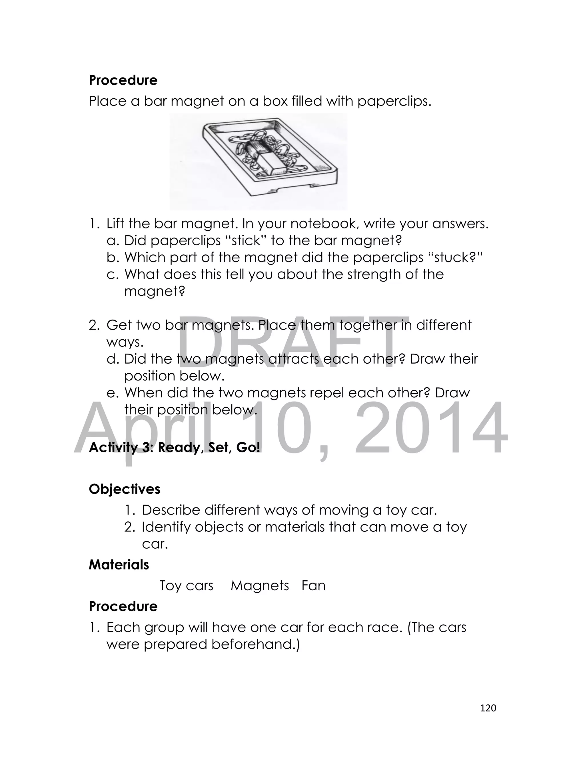 DRAFT
April 10, 2014
120
Procedure
Place a bar magnet on a box filled with paperclips.
1. Lift the bar magnet. In your notebook, write your answers.
a. Did paperclips “stick” to the bar magnet?
b. Which part of the magnet did the paperclips “stuck?”
c. What does this tell you about the strength of the
magnet?
2. Get two bar magnets. Place them together in different
ways.
d. Did the two magnets attracts each other? Draw their
position below.
e. When did the two magnets repel each other? Draw
their position below.
Activity 3: Ready, Set, Go!
Objectives
1. Describe different ways of moving a toy car.
2. Identify objects or materials that can move a toy
car.
Materials
Toy cars Magnets Fan
Procedure
1. Each group will have one car for each race. (The cars
were prepared beforehand.)
 
