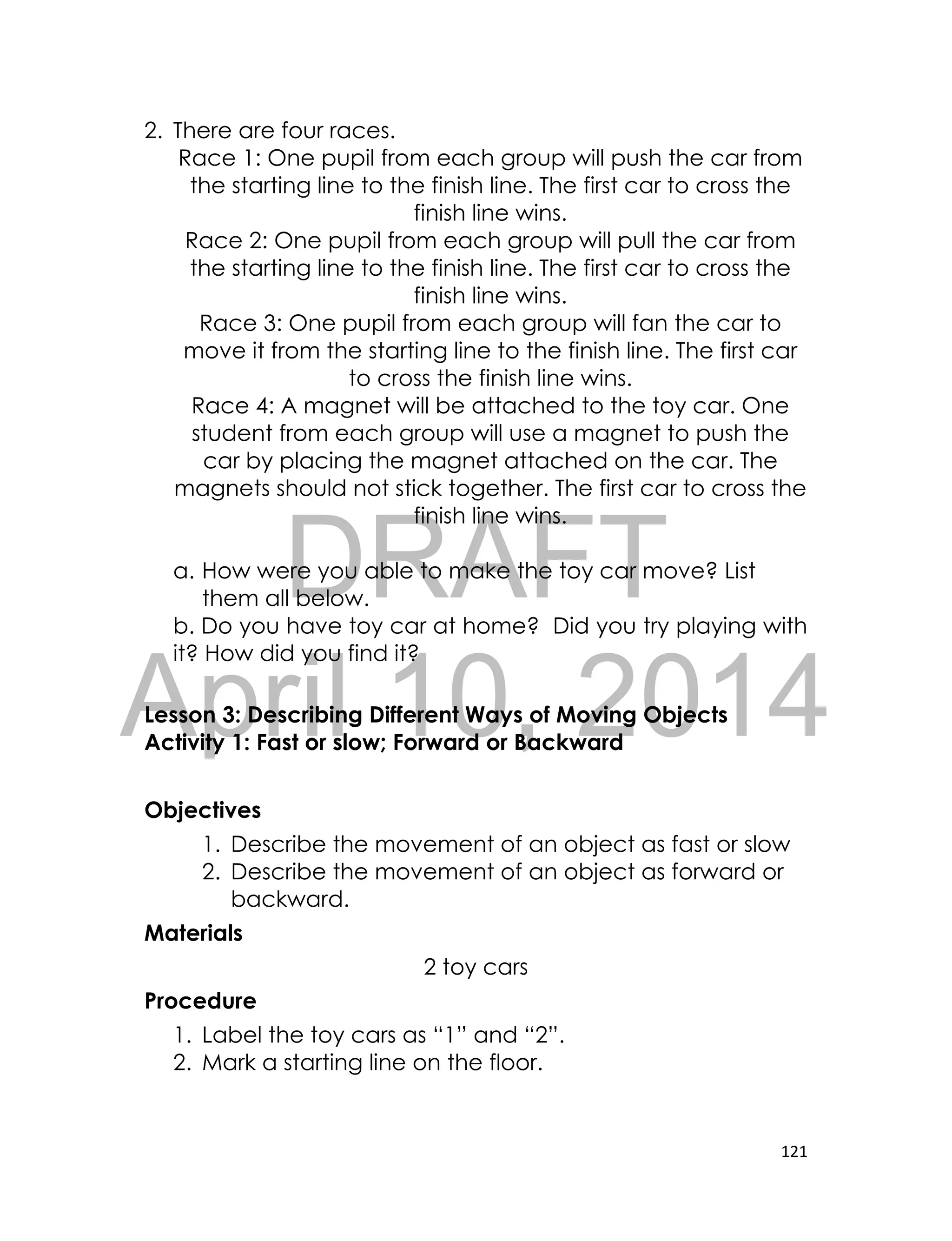 DRAFT
April 10, 2014
121
2. There are four races.
Race 1: One pupil from each group will push the car from
the starting line to the finish line. The first car to cross the
finish line wins.
Race 2: One pupil from each group will pull the car from
the starting line to the finish line. The first car to cross the
finish line wins.
Race 3: One pupil from each group will fan the car to
move it from the starting line to the finish line. The first car
to cross the finish line wins.
Race 4: A magnet will be attached to the toy car. One
student from each group will use a magnet to push the
car by placing the magnet attached on the car. The
magnets should not stick together. The first car to cross the
finish line wins.
a. How were you able to make the toy car move? List
them all below.
b. Do you have toy car at home? Did you try playing with
it? How did you find it?
Lesson 3: Describing Different Ways of Moving Objects
Activity 1: Fast or slow; Forward or Backward
Objectives
1. Describe the movement of an object as fast or slow
2. Describe the movement of an object as forward or
backward.
Materials
2 toy cars
Procedure
1. Label the toy cars as “1” and “2”.
2. Mark a starting line on the floor.
 