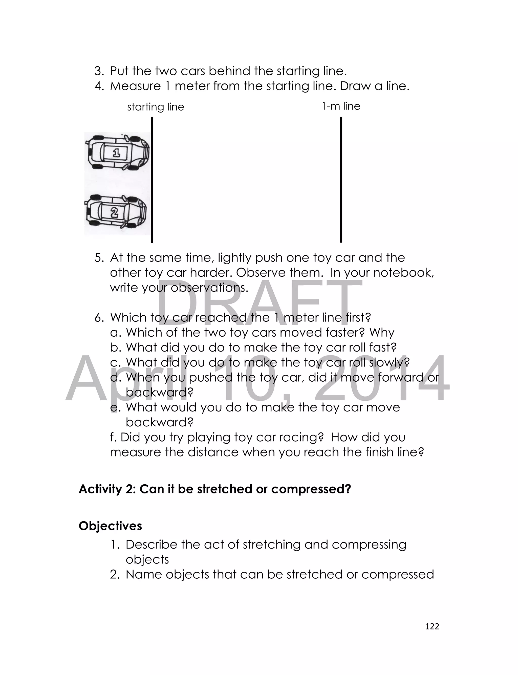 DRAFT
April 10, 2014
122
3. Put the two cars behind the starting line.
4. Measure 1 meter from the starting line. Draw a line.
5. At the same time, lightly push one toy car and the
other toy car harder. Observe them. In your notebook,
write your observations.
6. Which toy car reached the 1 meter line first?
a. Which of the two toy cars moved faster? Why
b. What did you do to make the toy car roll fast?
c. What did you do to make the toy car roll slowly?
d. When you pushed the toy car, did it move forward or
backward?
e. What would you do to make the toy car move
backward?
f. Did you try playing toy car racing? How did you
measure the distance when you reach the finish line?
Activity 2: Can it be stretched or compressed?
Objectives
1. Describe the act of stretching and compressing
objects
2. Name objects that can be stretched or compressed
starting line 1-m line
 