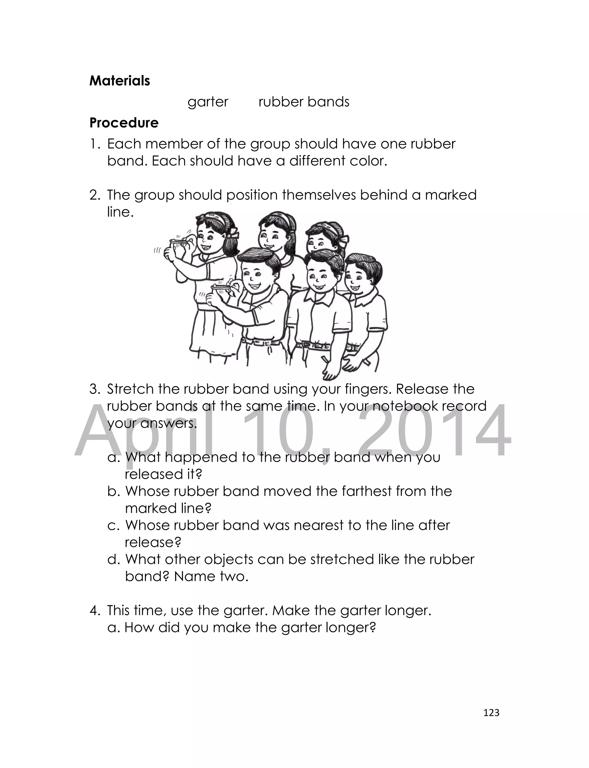 DRAFT
April 10, 2014
123
Materials
garter rubber bands
Procedure
1. Each member of the group should have one rubber
band. Each should have a different color.
2. The group should position themselves behind a marked
line.
3. Stretch the rubber band using your fingers. Release the
rubber bands at the same time. In your notebook record
your answers.
a. What happened to the rubber band when you
released it?
b. Whose rubber band moved the farthest from the
marked line?
c. Whose rubber band was nearest to the line after
release?
d. What other objects can be stretched like the rubber
band? Name two.
4. This time, use the garter. Make the garter longer.
a. How did you make the garter longer?
 