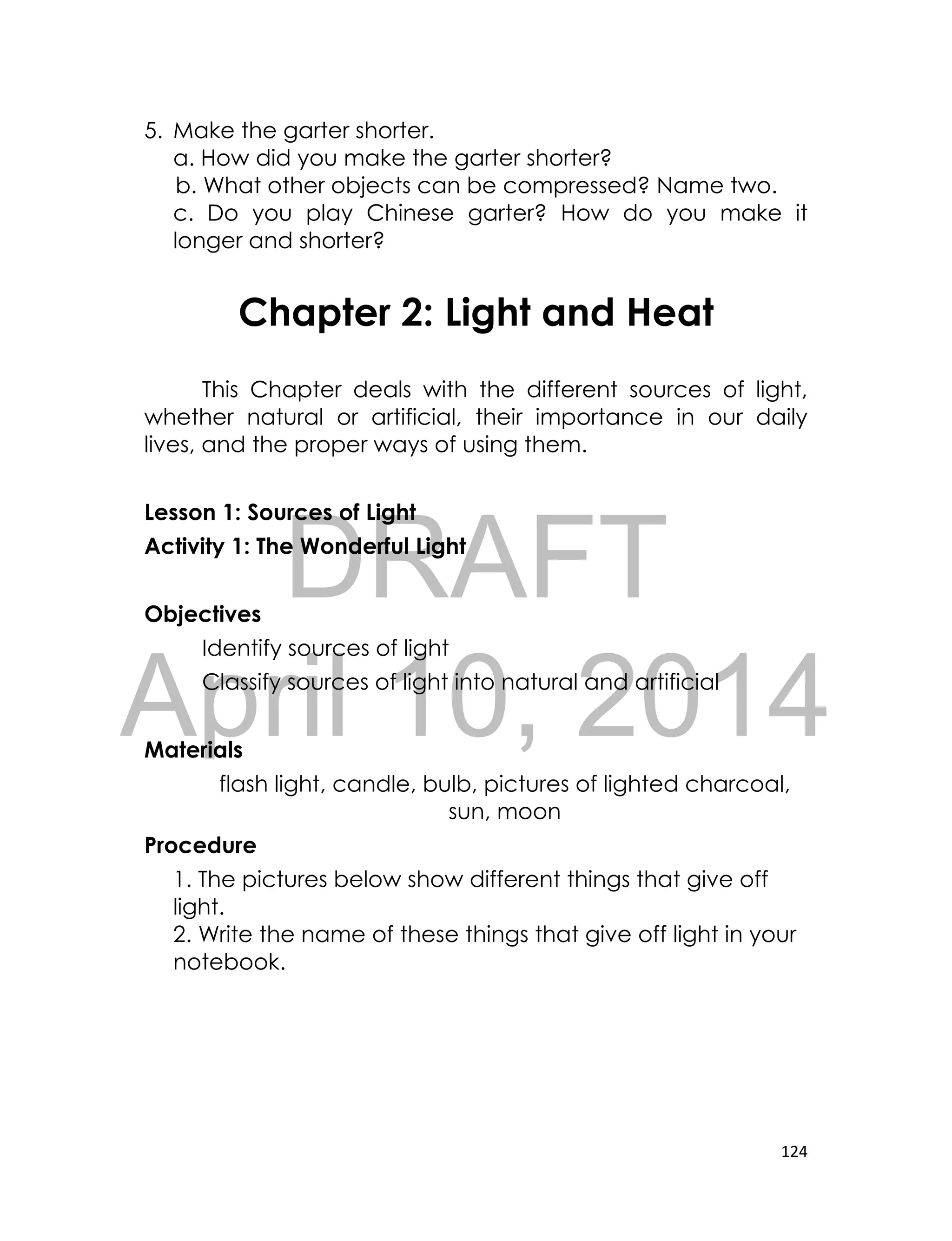 DRAFT
April 10, 2014
124
5. Make the garter shorter.
a. How did you make the garter shorter?
b. What other objects can be compressed? Name two.
c. Do you play Chinese garter? How do you make it
longer and shorter?
Chapter 2: Light and Heat
This Chapter deals with the different sources of light,
whether natural or artificial, their importance in our daily
lives, and the proper ways of using them.
Lesson 1: Sources of Light
Activity 1: The Wonderful Light
Objectives
Identify sources of light
Classify sources of light into natural and artificial
Materials
flash light, candle, bulb, pictures of lighted charcoal,
sun, moon
Procedure
1. The pictures below show different things that give off
light.
2. Write the name of these things that give off light in your
notebook.
 