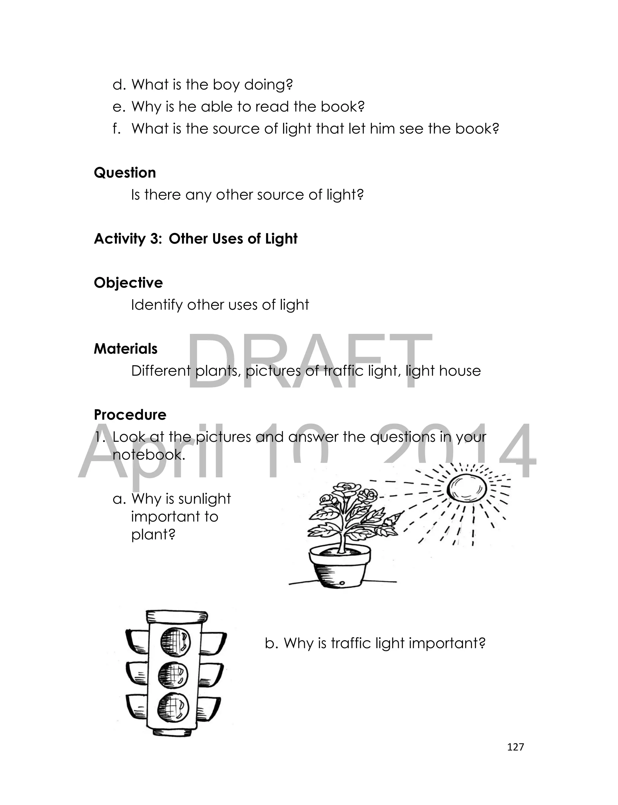 DRAFT
April 10, 2014
127
d. What is the boy doing?
e. Why is he able to read the book?
f. What is the source of light that let him see the book?
Question
Is there any other source of light?
Activity 3: Other Uses of Light
Objective
Identify other uses of light
Materials
Different plants, pictures of traffic light, light house
Procedure
1. Look at the pictures and answer the questions in your
notebook.
a. Why is sunlight
important to
plant?
b. Why is traffic light important?
 