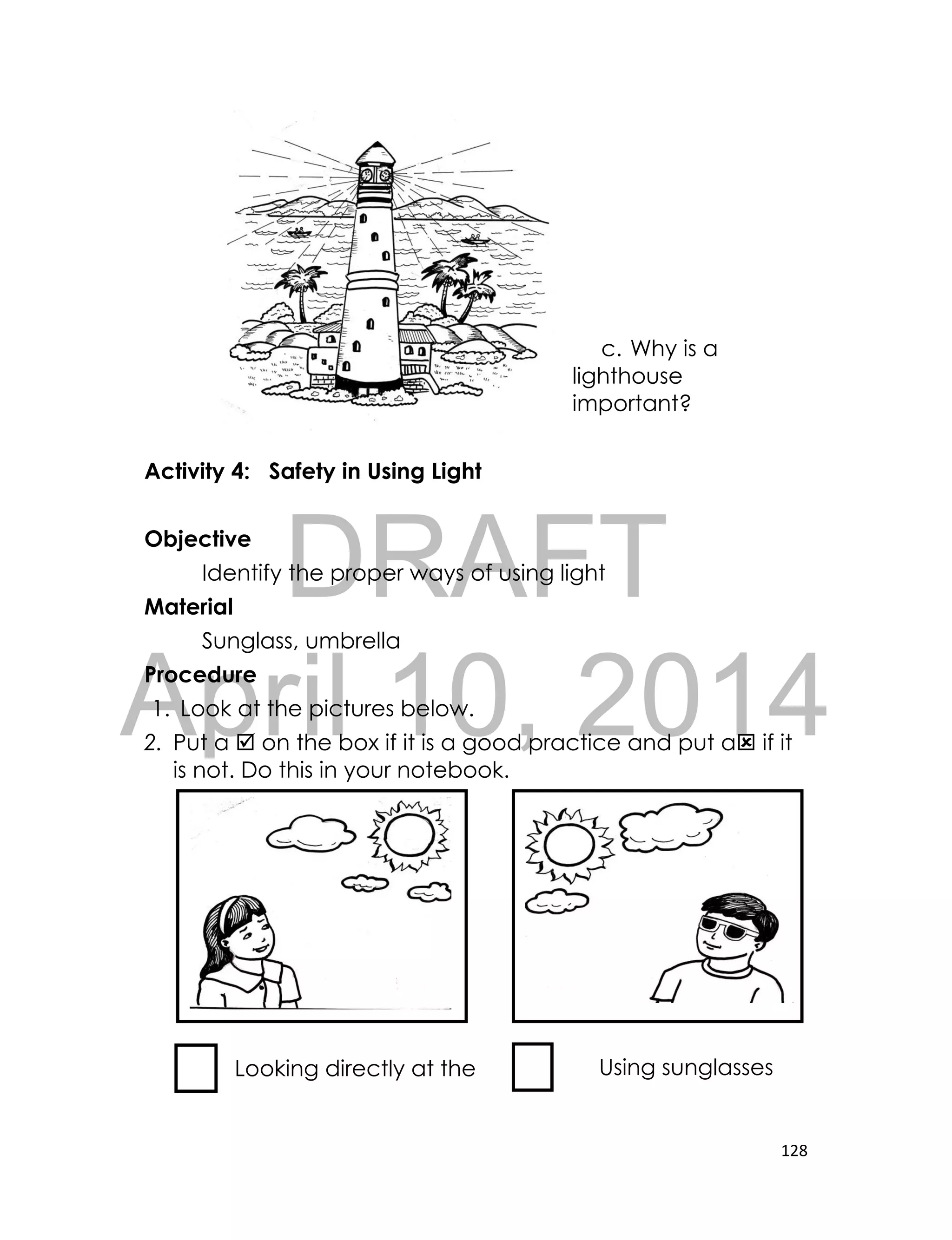 DRAFT
April 10, 2014
128
c. Why is a
lighthouse
important?
Activity 4: Safety in Using Light
Objective
Identify the proper ways of using light
Material
Sunglass, umbrella
Procedure
1. Look at the pictures below.
2. Put a  on the box if it is a good practice and put a if it
is not. Do this in your notebook.
Looking directly at the
Sun
Using sunglasses
 