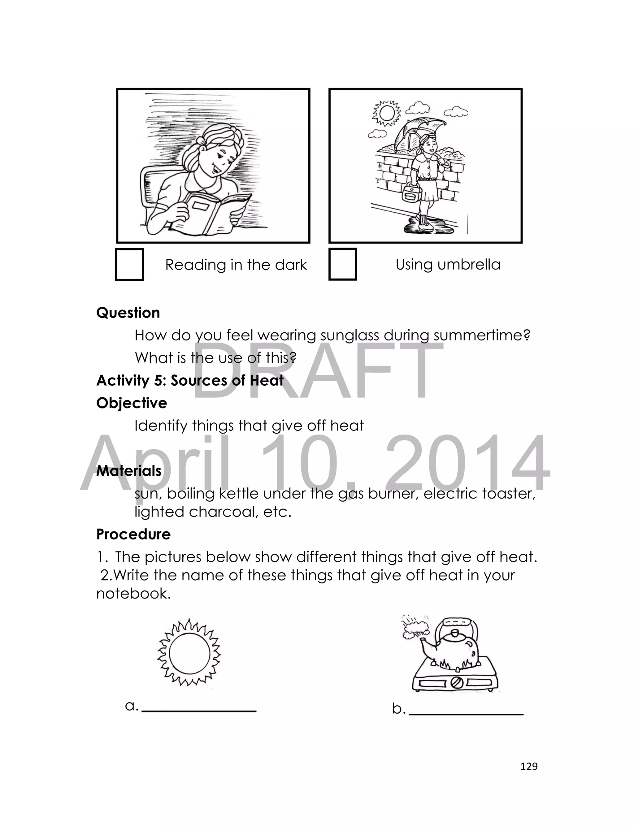DRAFT
April 10, 2014
129
Question
How do you feel wearing sunglass during summertime?
What is the use of this?
Activity 5: Sources of Heat
Objective
Identify things that give off heat
Materials
sun, boiling kettle under the gas burner, electric toaster,
lighted charcoal, etc.
Procedure
1. The pictures below show different things that give off heat.
2.Write the name of these things that give off heat in your
notebook.
Reading in the dark Using umbrella
a. b.
 
