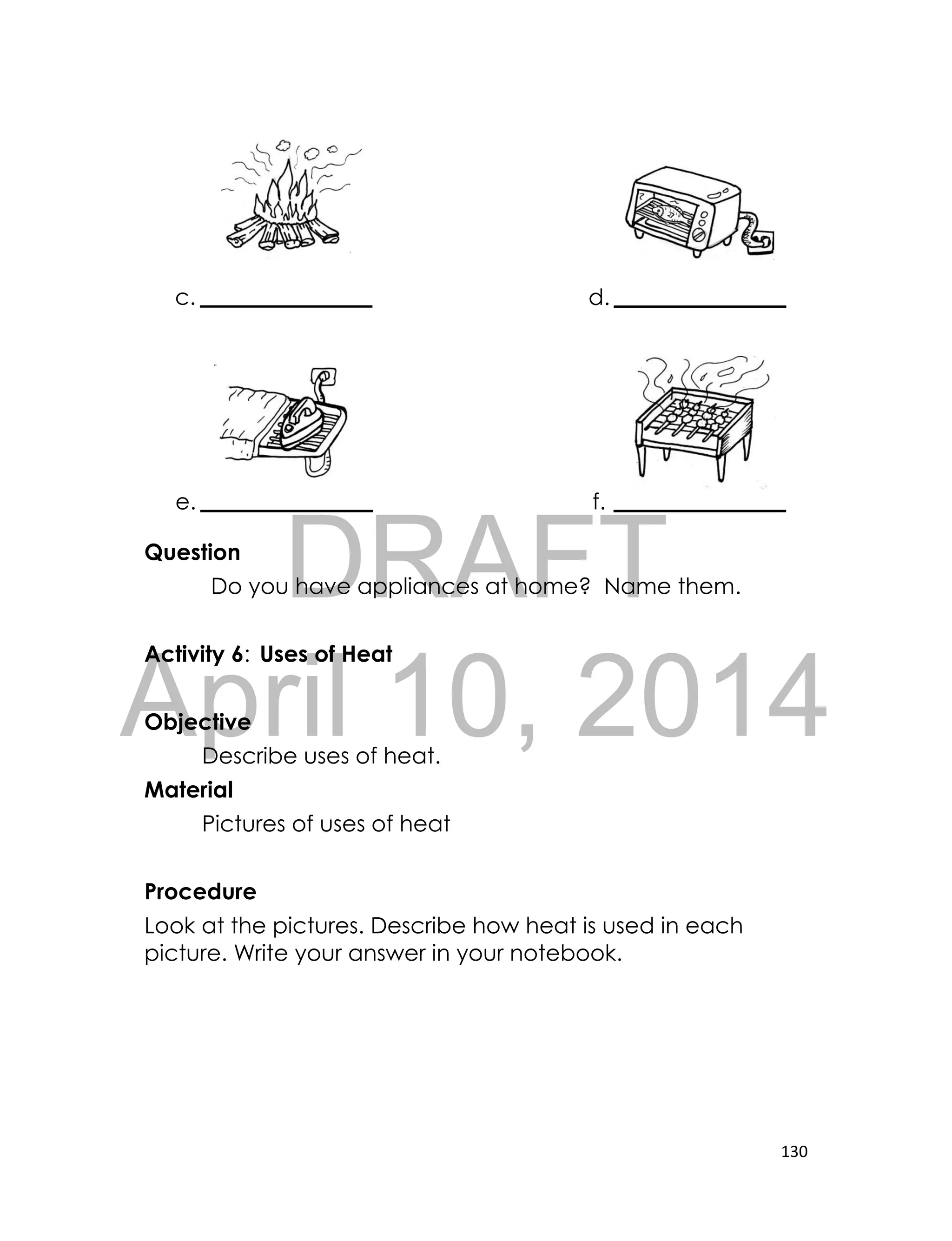 DRAFT
April 10, 2014
130
Question
Do you have appliances at home? Name them.
Activity 6: Uses of Heat
Objective
Describe uses of heat.
Material
Pictures of uses of heat
Procedure
Look at the pictures. Describe how heat is used in each
picture. Write your answer in your notebook.
c. d.
e. f.
 