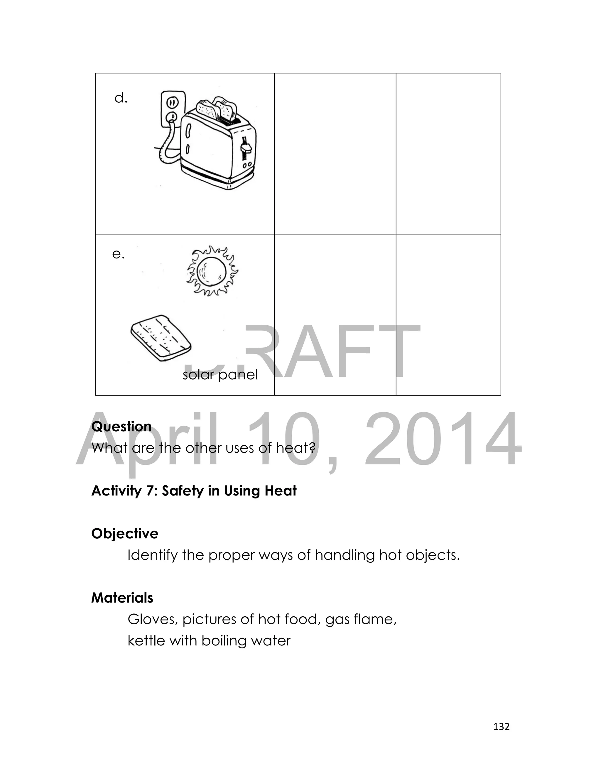DRAFT
April 10, 2014
132
Question
What are the other uses of heat?
Activity 7: Safety in Using Heat
Objective
Identify the proper ways of handling hot objects.
Materials
Gloves, pictures of hot food, gas flame,
kettle with boiling water
solar panel
d.
e.
 