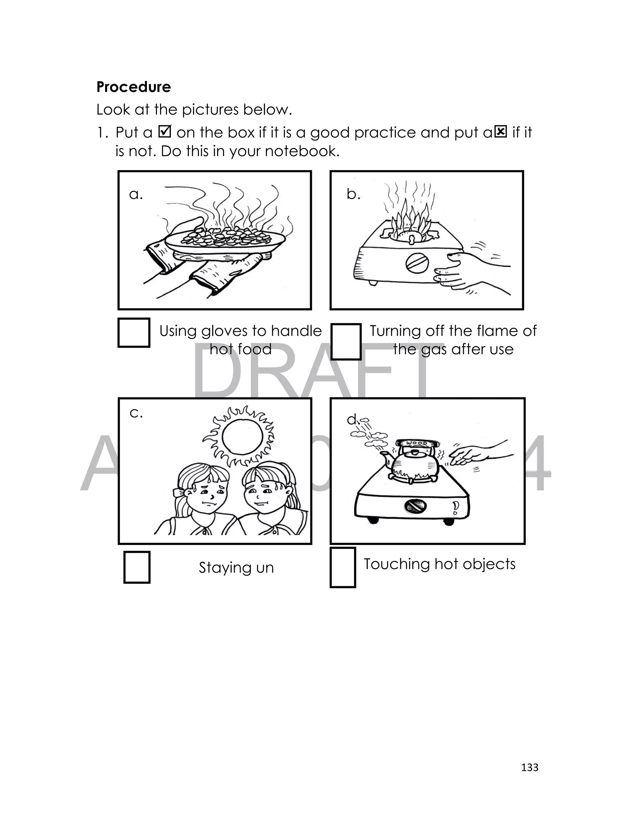 DRAFT
April 10, 2014
133
Procedure
Look at the pictures below.
1. Put a  on the box if it is a good practice and put a if it
is not. Do this in your notebook.
Using gloves to handle
hot food
Turning off the flame of
the gas after use
Staying un
der the sun
Touching hot objects
a. b.
c. d.
 