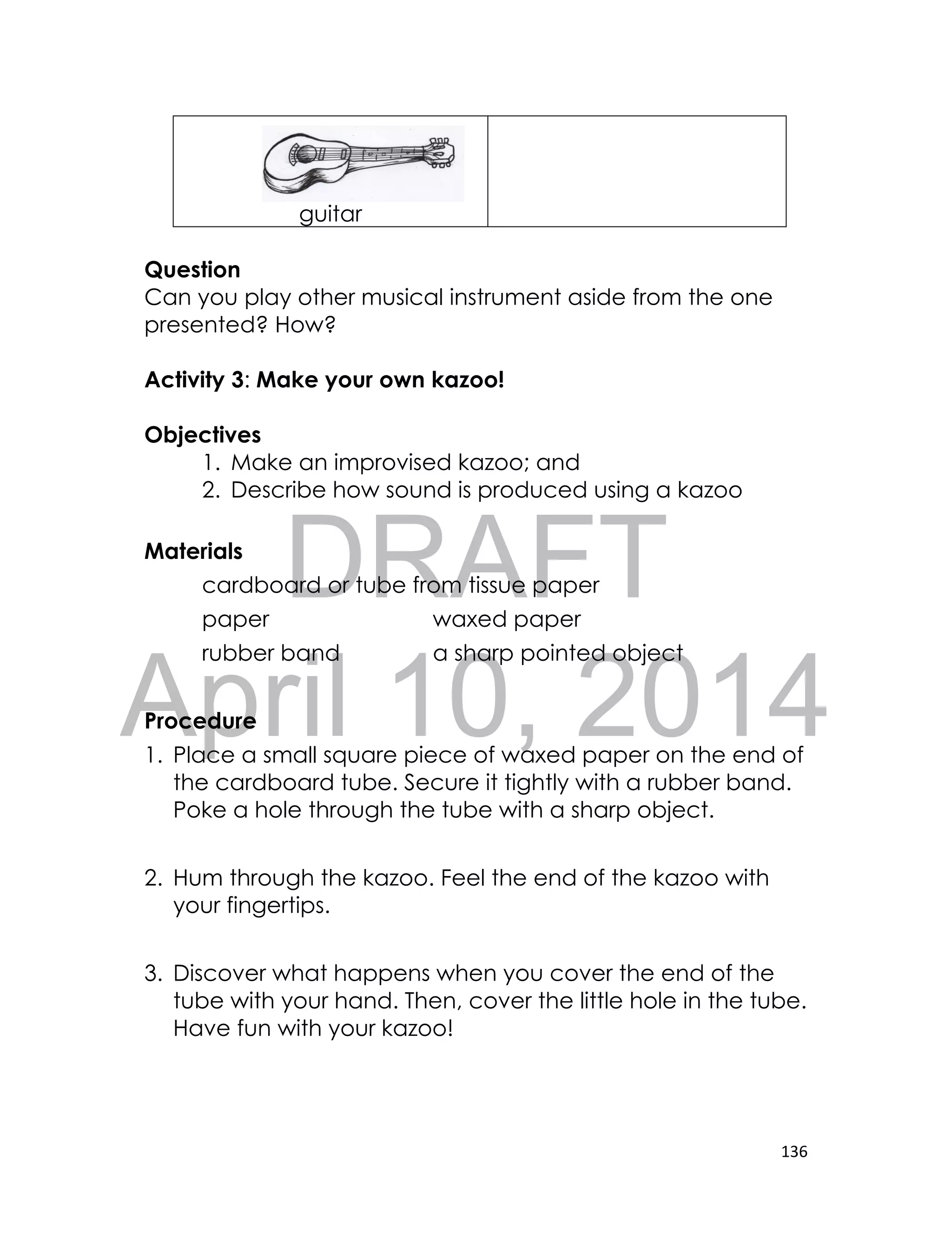 DRAFT
April 10, 2014
136
guitar
Question
Can you play other musical instrument aside from the one
presented? How?
Activity 3: Make your own kazoo!
Objectives
1. Make an improvised kazoo; and
2. Describe how sound is produced using a kazoo
Materials
cardboard or tube from tissue paper
paper waxed paper
rubber band a sharp pointed object
Procedure
1. Place a small square piece of waxed paper on the end of
the cardboard tube. Secure it tightly with a rubber band.
Poke a hole through the tube with a sharp object.
2. Hum through the kazoo. Feel the end of the kazoo with
your fingertips.
3. Discover what happens when you cover the end of the
tube with your hand. Then, cover the little hole in the tube.
Have fun with your kazoo!
 