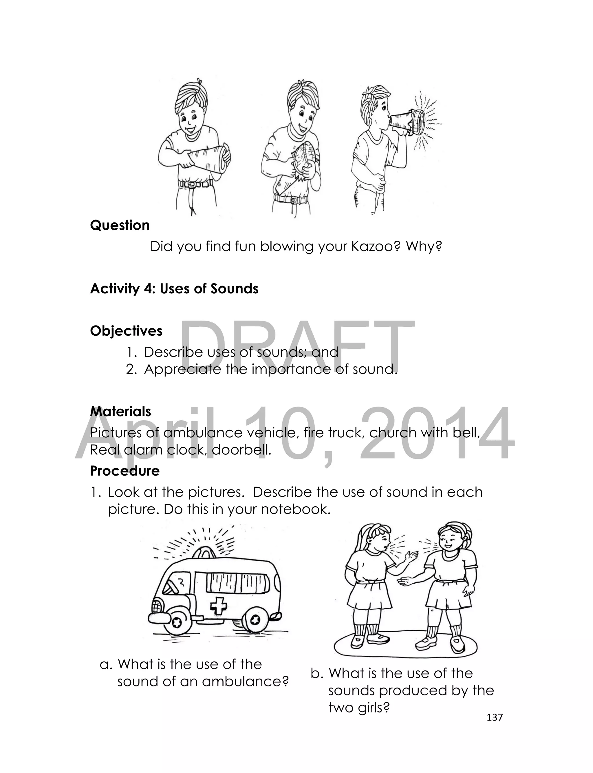 DRAFT
April 10, 2014
137
Question
Did you find fun blowing your Kazoo? Why?
Activity 4: Uses of Sounds
Objectives
1. Describe uses of sounds; and
2. Appreciate the importance of sound.
Materials
Pictures of ambulance vehicle, fire truck, church with bell,
Real alarm clock, doorbell.
Procedure
1. Look at the pictures. Describe the use of sound in each
picture. Do this in your notebook.
a. What is the use of the
sound of an ambulance?
b. What is the use of the
sounds produced by the
two girls?
 