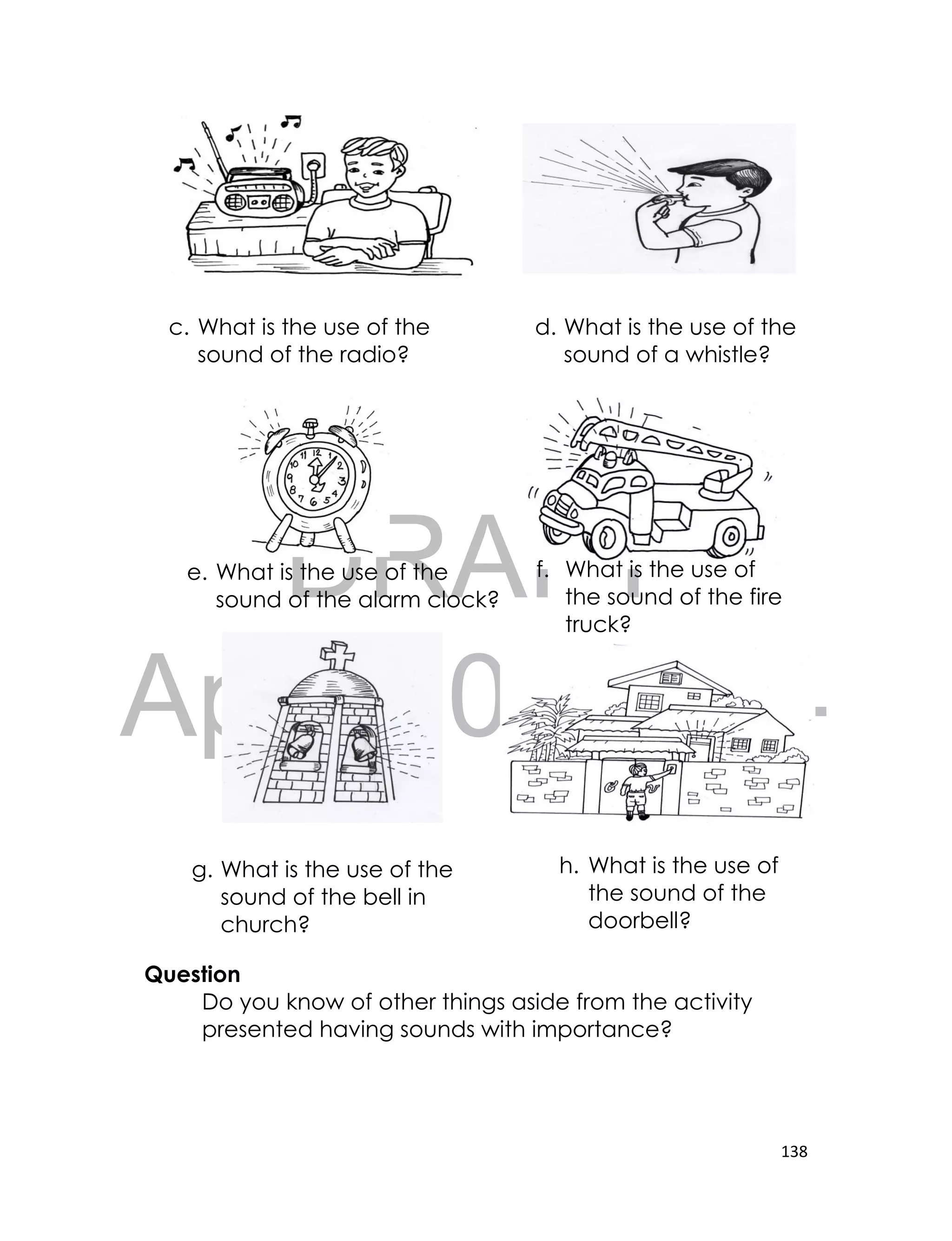 DRAFT
April 10, 2014
138
Question
Do you know of other things aside from the activity
presented having sounds with importance?
c. What is the use of the
sound of the radio?
d. What is the use of the
sound of a whistle?
e. What is the use of the
sound of the alarm clock?
f. What is the use of
the sound of the fire
truck?
g. What is the use of the
sound of the bell in
church?
h. What is the use of
the sound of the
doorbell?
 