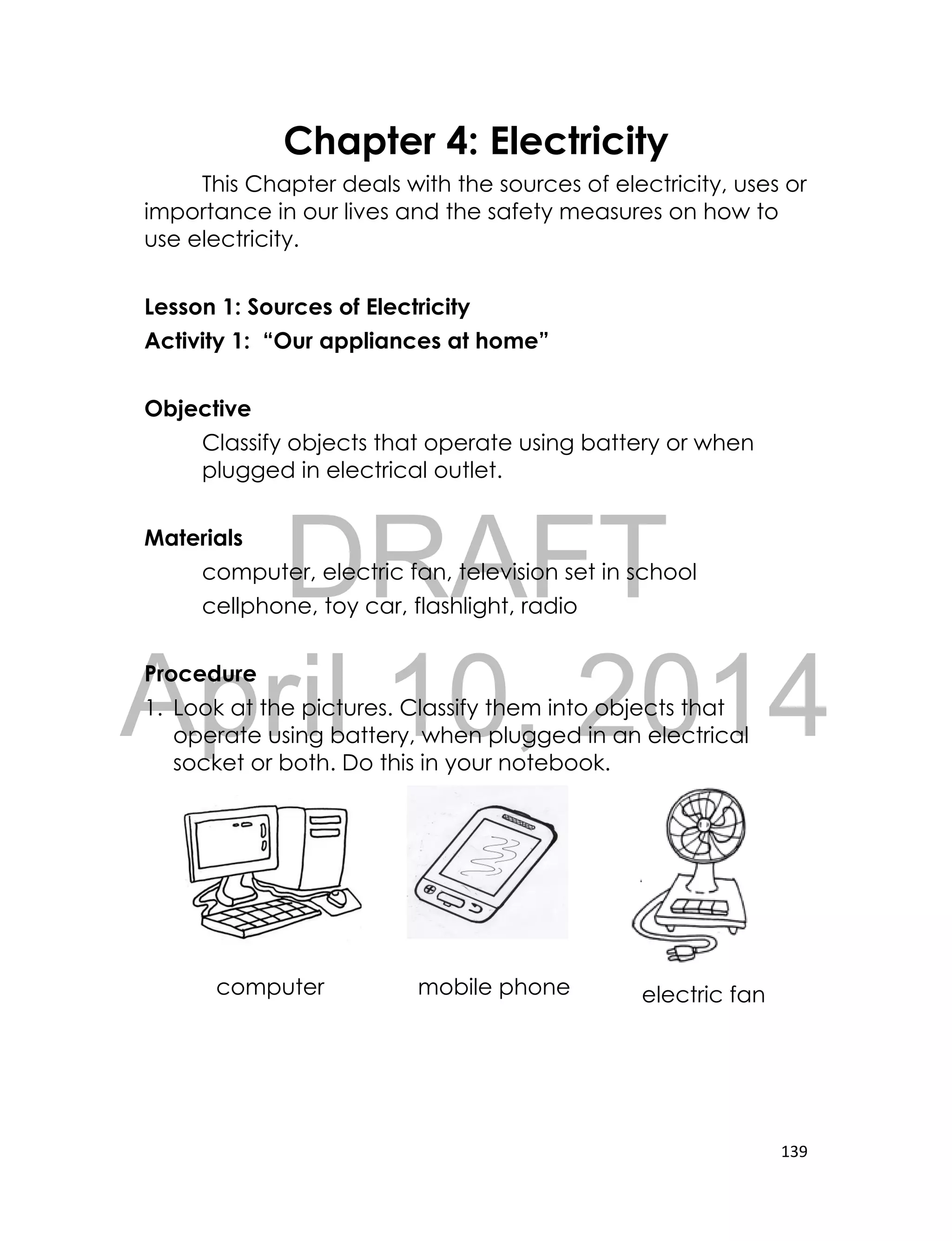 DRAFT
April 10, 2014
139
Chapter 4: Electricity
This Chapter deals with the sources of electricity, uses or
importance in our lives and the safety measures on how to
use electricity.
Lesson 1: Sources of Electricity
Activity 1: “Our appliances at home”
Objective
Classify objects that operate using battery or when
plugged in electrical outlet.
Materials
computer, electric fan, television set in school
cellphone, toy car, flashlight, radio
Procedure
1. Look at the pictures. Classify them into objects that
operate using battery, when plugged in an electrical
socket or both. Do this in your notebook.
computer mobile phone electric fan
 