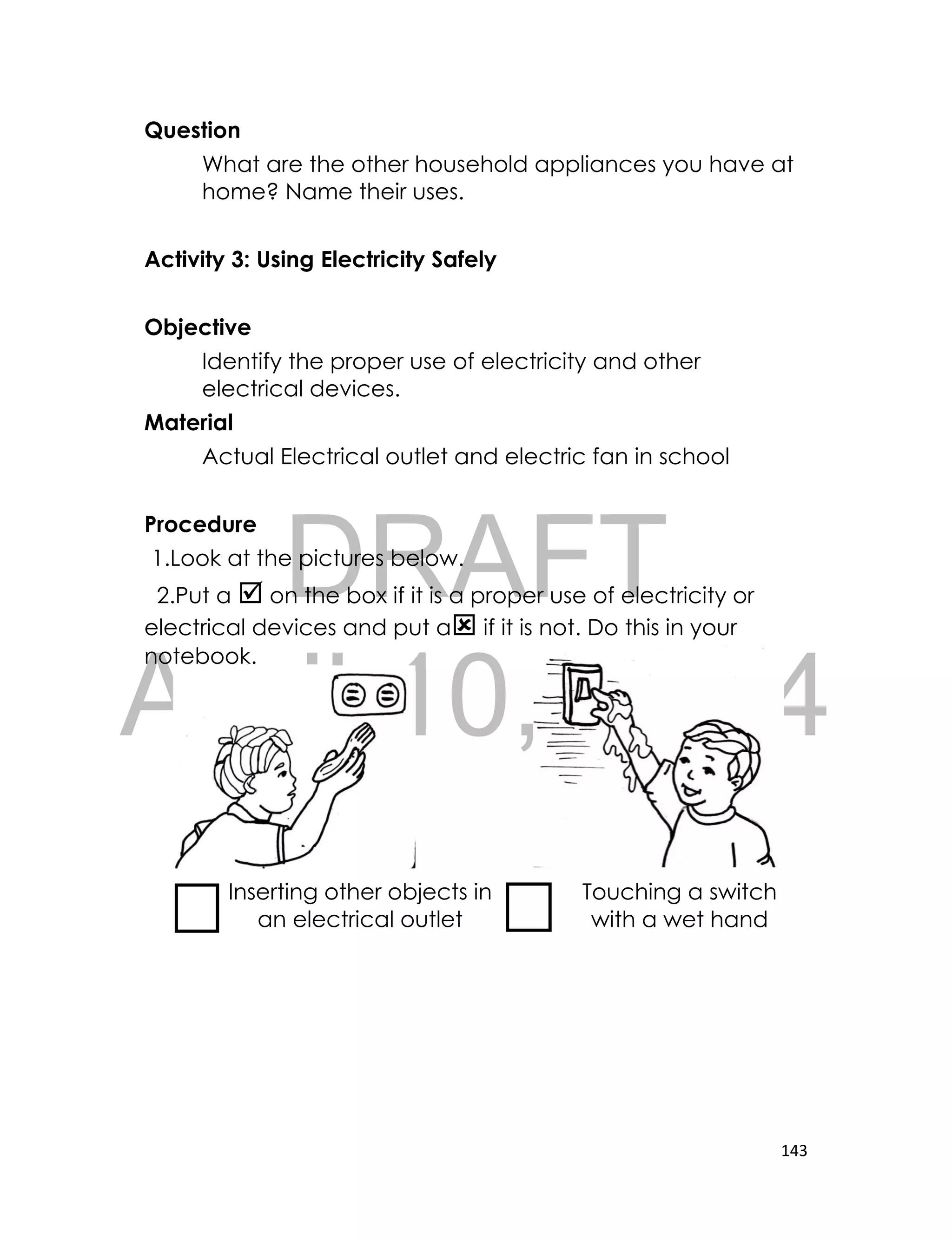 DRAFT
April 10, 2014
143
Question
What are the other household appliances you have at
home? Name their uses.
Activity 3: Using Electricity Safely
Objective
Identify the proper use of electricity and other
electrical devices.
Material
Actual Electrical outlet and electric fan in school
Procedure
1.Look at the pictures below.
2.Put a  on the box if it is a proper use of electricity or
electrical devices and put a if it is not. Do this in your
notebook.
Inserting other objects in
an electrical outlet
Touching a switch
with a wet hand
 