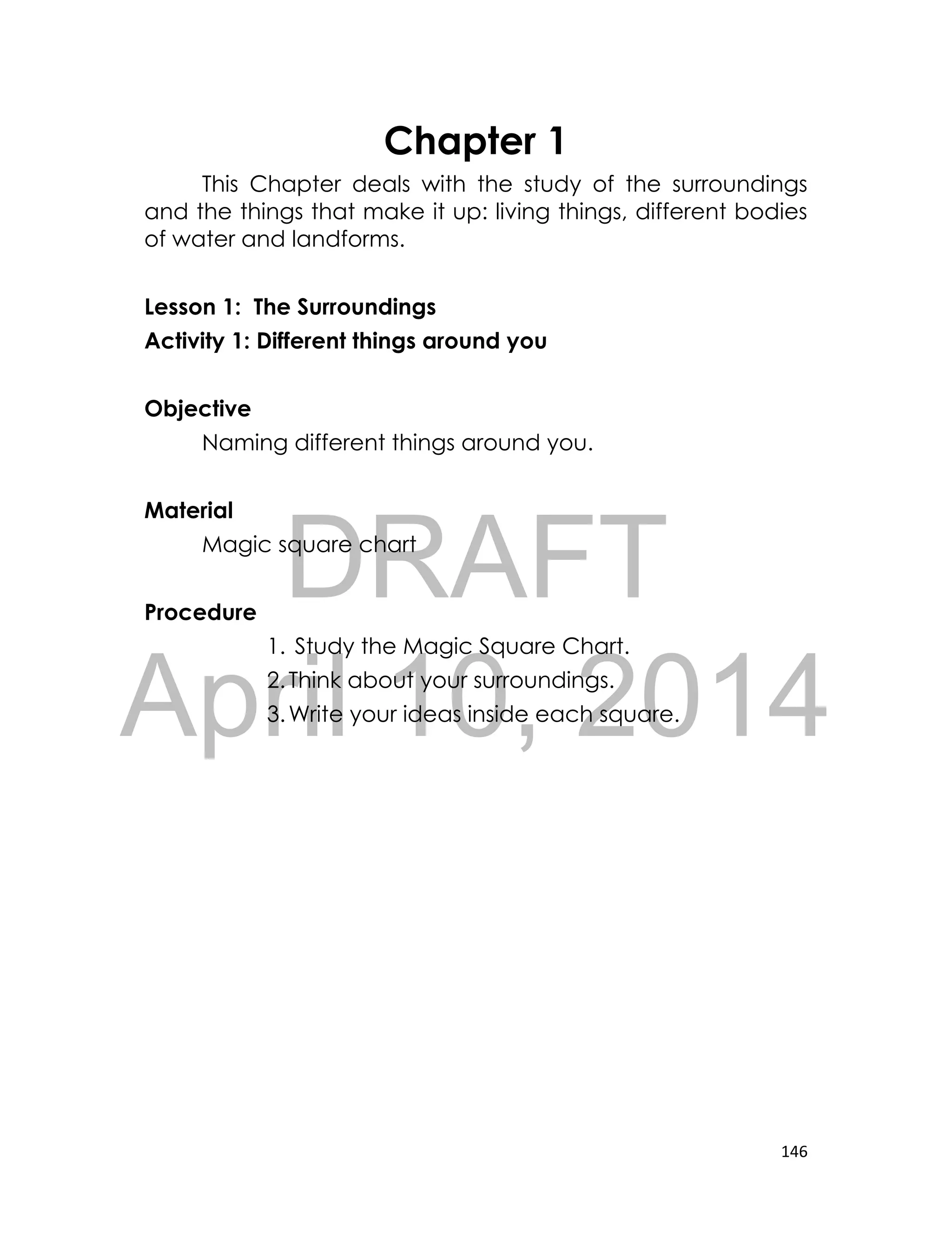 DRAFT
April 10, 2014
146
Chapter 1
This Chapter deals with the study of the surroundings
and the things that make it up: living things, different bodies
of water and landforms.
Lesson 1: The Surroundings
Activity 1: Different things around you
Objective
Naming different things around you.
Material
Magic square chart
Procedure
1. Study the Magic Square Chart.
2.Think about your surroundings.
3.Write your ideas inside each square.
 