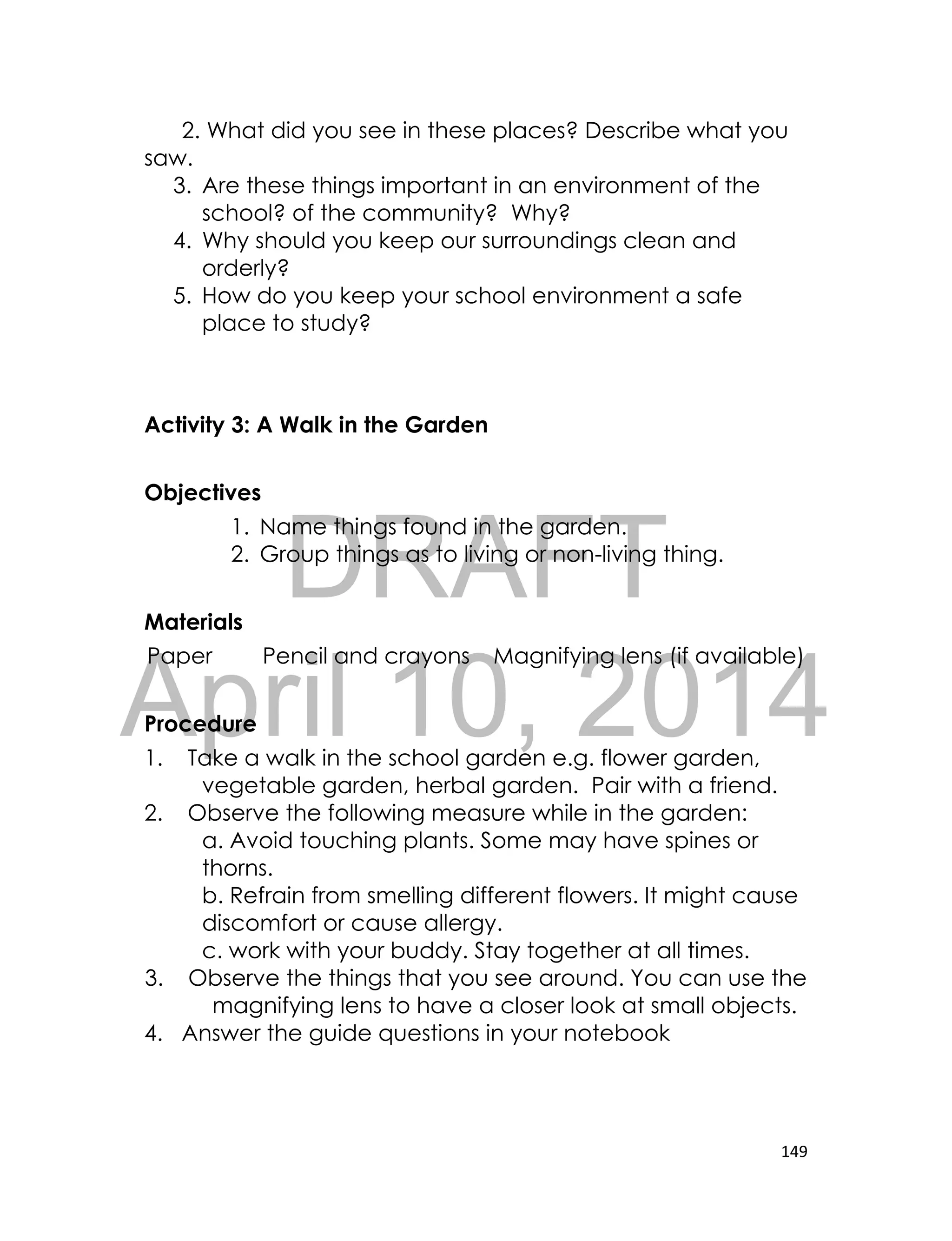 DRAFT
April 10, 2014
149
2. What did you see in these places? Describe what you
saw.
3. Are these things important in an environment of the
school? of the community? Why?
4. Why should you keep our surroundings clean and
orderly?
5. How do you keep your school environment a safe
place to study?
Activity 3: A Walk in the Garden
Objectives
1. Name things found in the garden.
2. Group things as to living or non-living thing.
Materials
Paper Pencil and crayons Magnifying lens (if available)
Procedure
1. Take a walk in the school garden e.g. flower garden,
vegetable garden, herbal garden. Pair with a friend.
2. Observe the following measure while in the garden:
a. Avoid touching plants. Some may have spines or
thorns.
b. Refrain from smelling different flowers. It might cause
discomfort or cause allergy.
c. work with your buddy. Stay together at all times.
3. Observe the things that you see around. You can use the
magnifying lens to have a closer look at small objects.
4. Answer the guide questions in your notebook
 