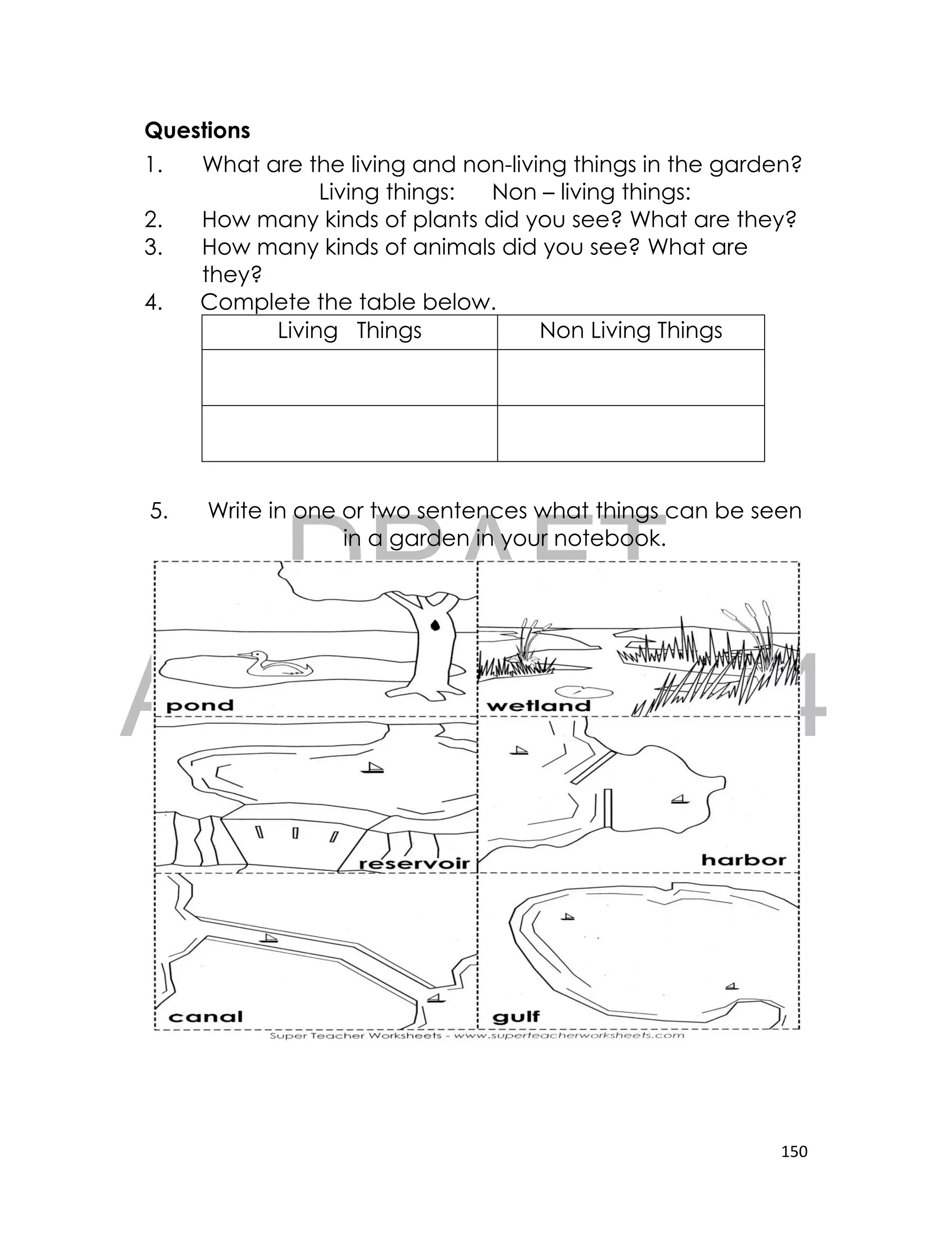DRAFT
April 10, 2014
150
Questions
1. What are the living and non-living things in the garden?
Living things: Non – living things:
2. How many kinds of plants did you see? What are they?
3. How many kinds of animals did you see? What are
they?
4. Complete the table below.
Living Things Non Living Things
5. Write in one or two sentences what things can be seen
in a garden in your notebook.
 