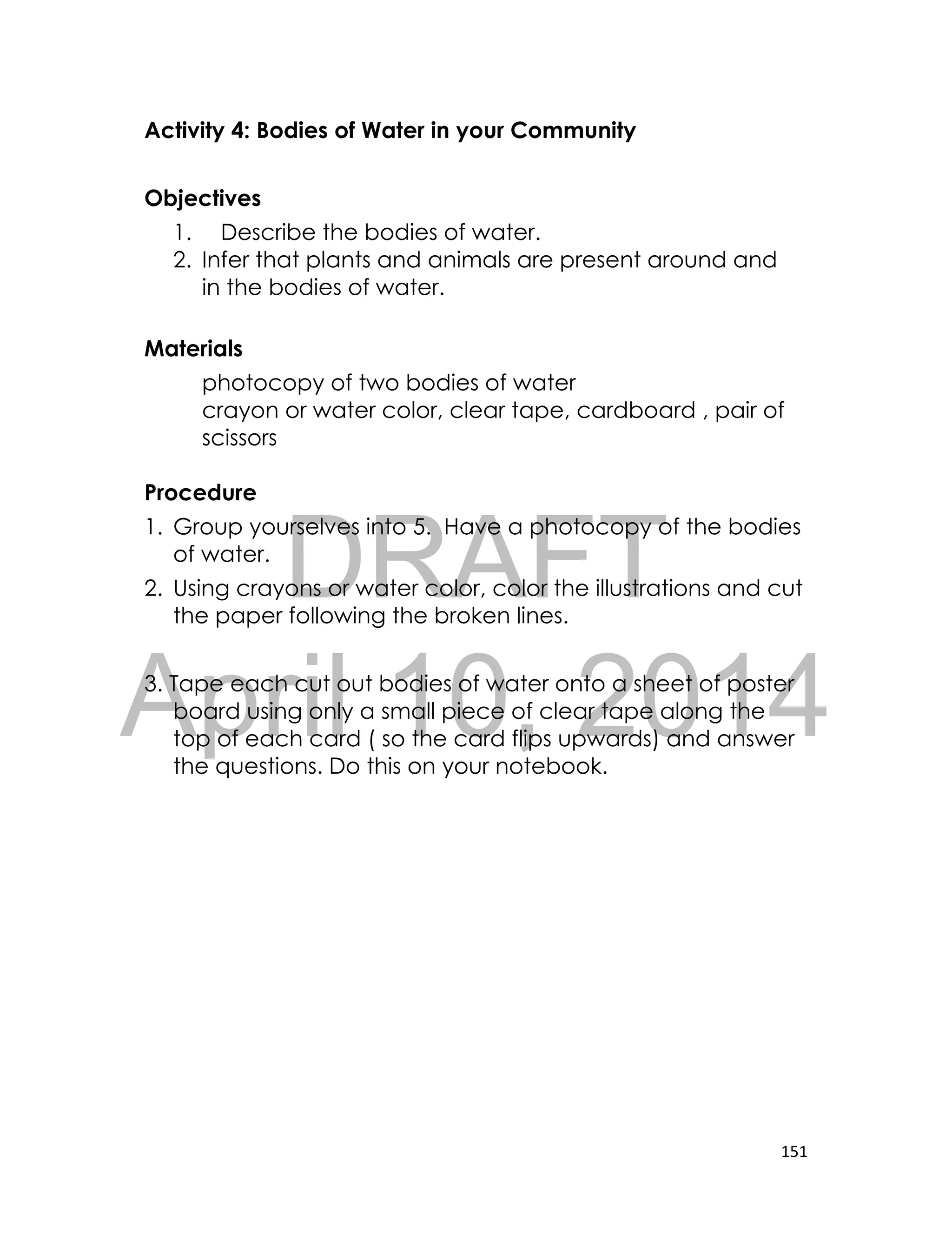 DRAFT
April 10, 2014
151
Activity 4: Bodies of Water in your Community
Objectives
1. Describe the bodies of water.
2. Infer that plants and animals are present around and
in the bodies of water.
Materials
photocopy of two bodies of water
crayon or water color, clear tape, cardboard , pair of
scissors
Procedure
1. Group yourselves into 5. Have a photocopy of the bodies
of water.
2. Using crayons or water color, color the illustrations and cut
the paper following the broken lines.
3. Tape each cut out bodies of water onto a sheet of poster
board using only a small piece of clear tape along the
top of each card ( so the card flips upwards) and answer
the questions. Do this on your notebook.
 
