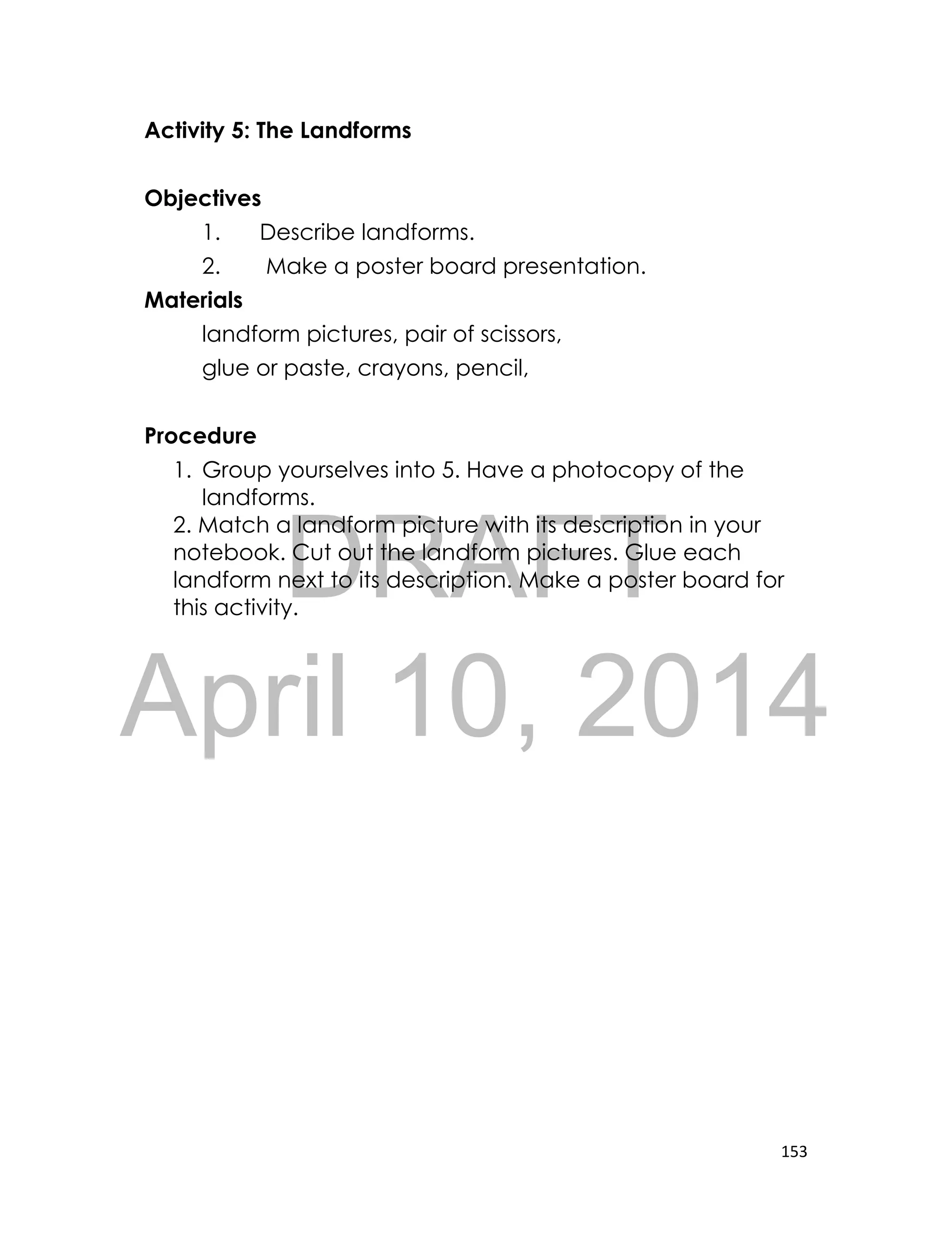 DRAFT
April 10, 2014
153
Activity 5: The Landforms
Objectives
1. Describe landforms.
2. Make a poster board presentation.
Materials
landform pictures, pair of scissors,
glue or paste, crayons, pencil,
Procedure
1. Group yourselves into 5. Have a photocopy of the
landforms.
2. Match a landform picture with its description in your
notebook. Cut out the landform pictures. Glue each
landform next to its description. Make a poster board for
this activity.
 