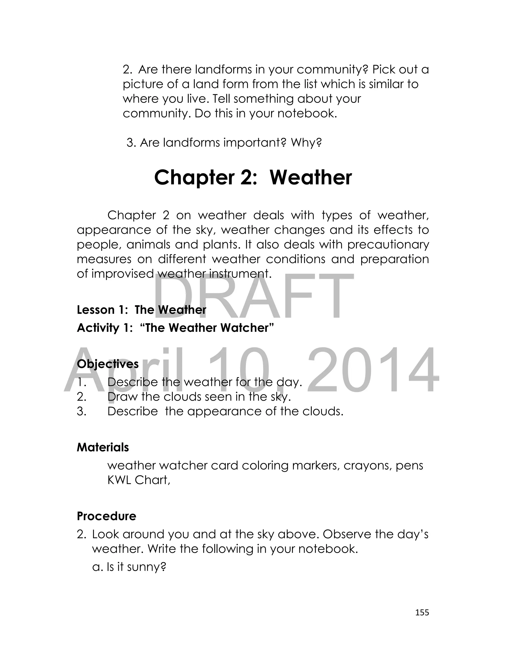 DRAFT
April 10, 2014
155
2. Are there landforms in your community? Pick out a
picture of a land form from the list which is similar to
where you live. Tell something about your
community. Do this in your notebook.
3. Are landforms important? Why?
Chapter 2: Weather
Chapter 2 on weather deals with types of weather,
appearance of the sky, weather changes and its effects to
people, animals and plants. It also deals with precautionary
measures on different weather conditions and preparation
of improvised weather instrument.
Lesson 1: The Weather
Activity 1: “The Weather Watcher”
Objectives
1. Describe the weather for the day.
2. Draw the clouds seen in the sky.
3. Describe the appearance of the clouds.
Materials
weather watcher card coloring markers, crayons, pens
KWL Chart,
Procedure
2. Look around you and at the sky above. Observe the day’s
weather. Write the following in your notebook.
a. Is it sunny?
 