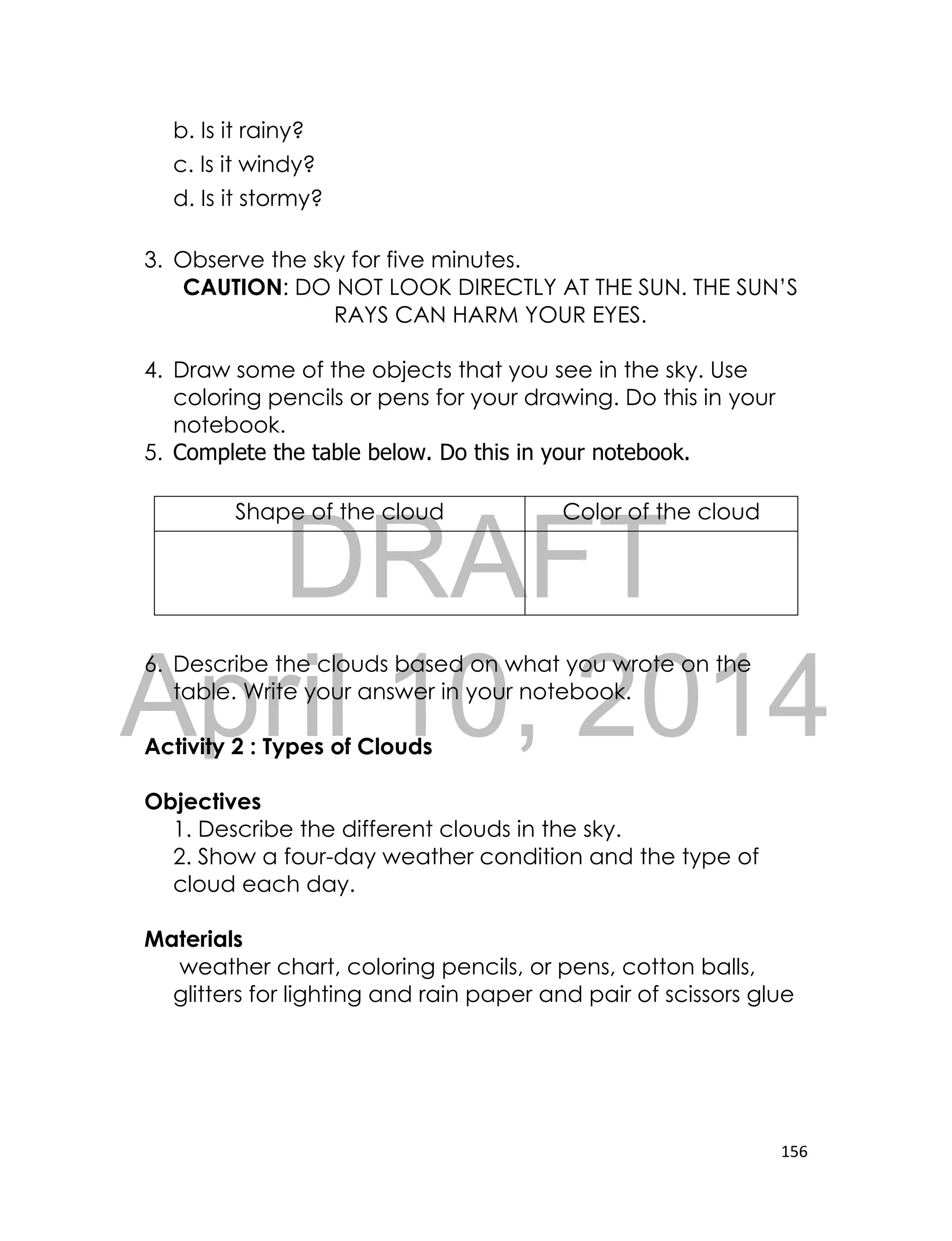 DRAFT
April 10, 2014
156
b. Is it rainy?
c. Is it windy?
d. Is it stormy?
3. Observe the sky for five minutes.
CAUTION: DO NOT LOOK DIRECTLY AT THE SUN. THE SUN’S
RAYS CAN HARM YOUR EYES.
4. Draw some of the objects that you see in the sky. Use
coloring pencils or pens for your drawing. Do this in your
notebook.
5. Complete the table below. Do this in your notebook.
6. Describe the clouds based on what you wrote on the
table. Write your answer in your notebook.
Activity 2 : Types of Clouds
Objectives
1. Describe the different clouds in the sky.
2. Show a four-day weather condition and the type of
cloud each day.
Materials
weather chart, coloring pencils, or pens, cotton balls,
glitters for lighting and rain paper and pair of scissors glue
Shape of the cloud Color of the cloud
 