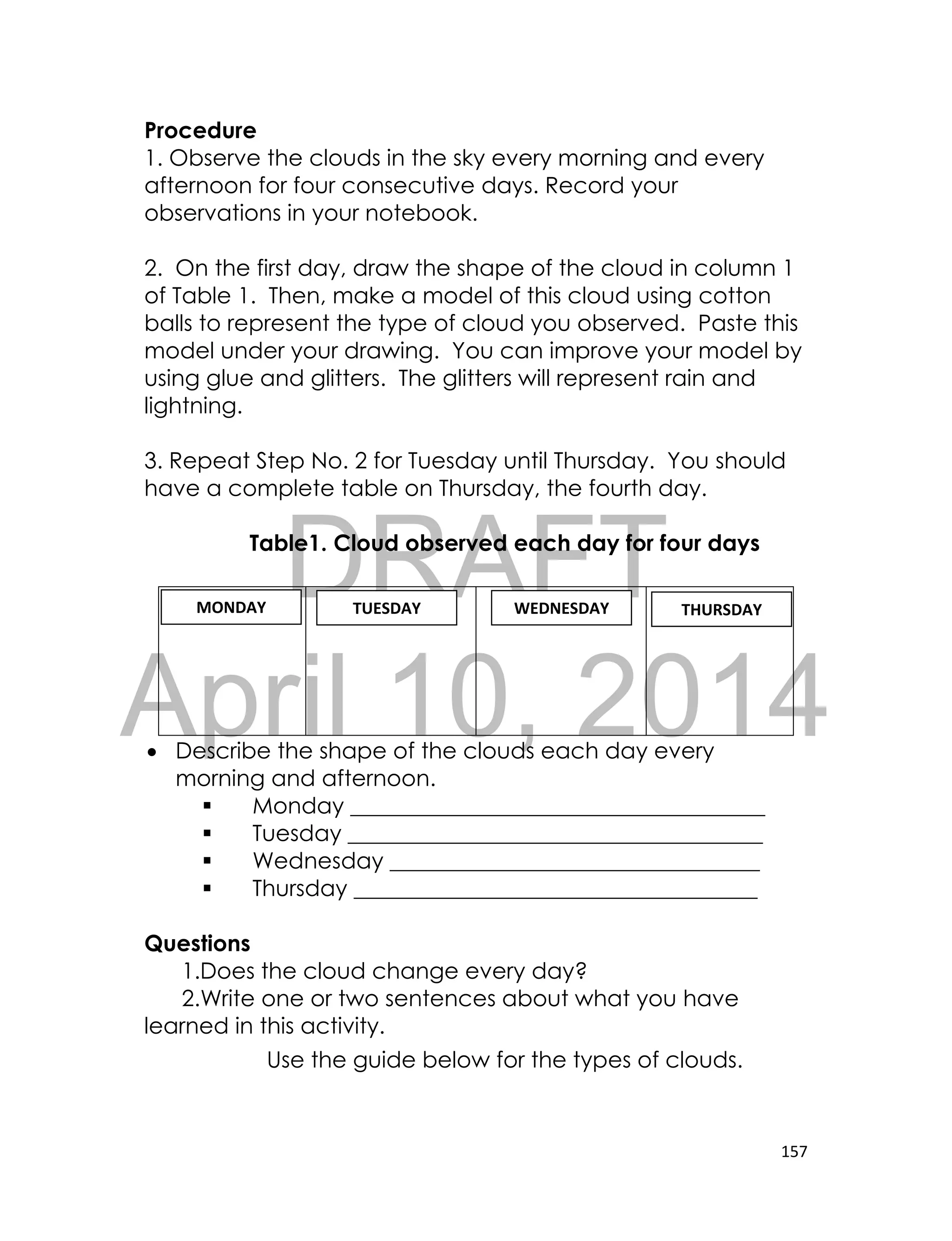 DRAFT
April 10, 2014
157
Procedure
1. Observe the clouds in the sky every morning and every
afternoon for four consecutive days. Record your
observations in your notebook.
2. On the first day, draw the shape of the cloud in column 1
of Table 1. Then, make a model of this cloud using cotton
balls to represent the type of cloud you observed. Paste this
model under your drawing. You can improve your model by
using glue and glitters. The glitters will represent rain and
lightning.
3. Repeat Step No. 2 for Tuesday until Thursday. You should
have a complete table on Thursday, the fourth day.
Table1. Cloud observed each day for four days
 Describe the shape of the clouds each day every
morning and afternoon.
 Monday _____________________________________
 Tuesday _____________________________________
 Wednesday _________________________________
 Thursday ____________________________________
Questions
1.Does the cloud change every day?
2.Write one or two sentences about what you have
learned in this activity.
Use the guide below for the types of clouds.
MONDAY TUESDAY WEDNESDAY THURSDAY
 