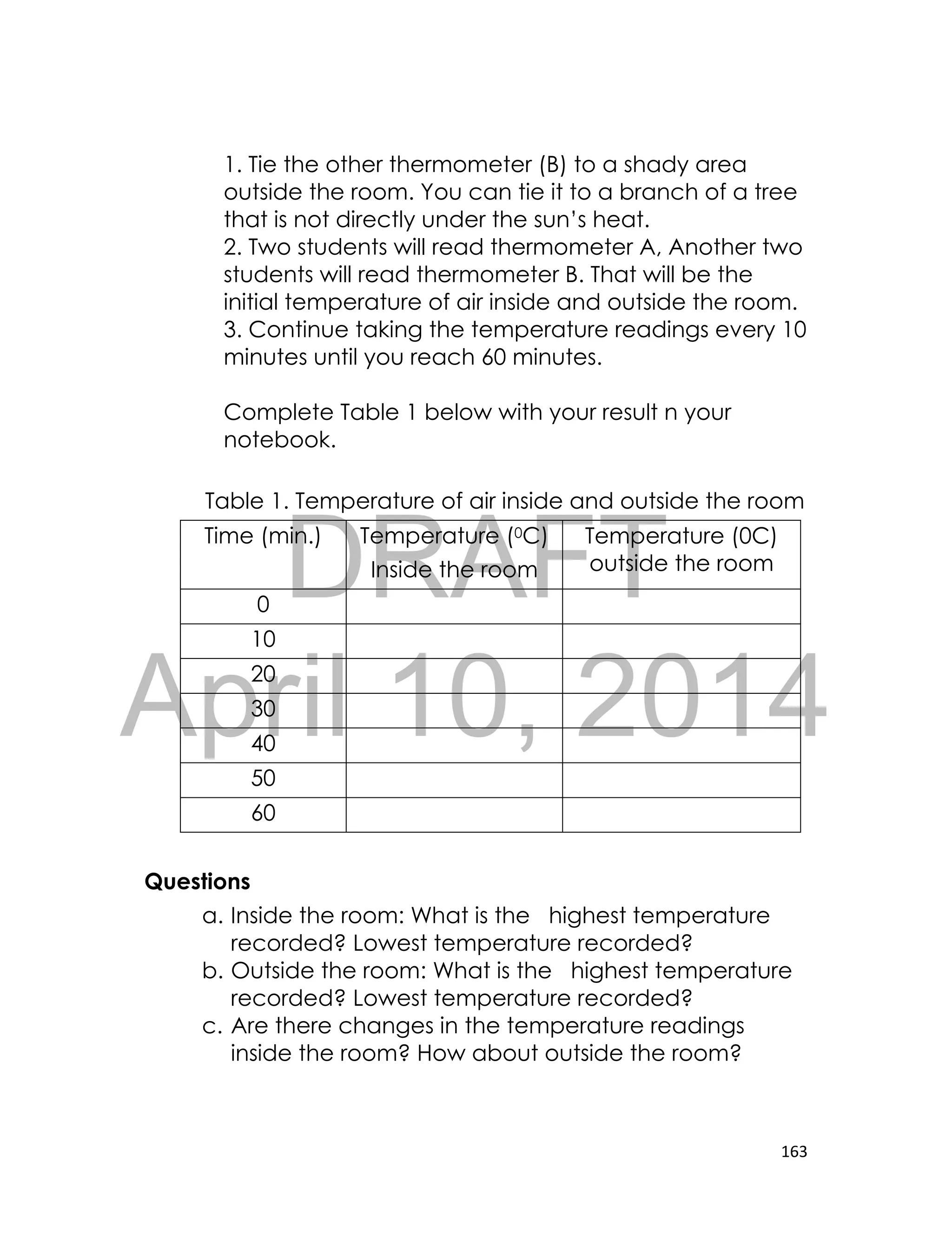 DRAFT
April 10, 2014
163
1. Tie the other thermometer (B) to a shady area
outside the room. You can tie it to a branch of a tree
that is not directly under the sun’s heat.
2. Two students will read thermometer A, Another two
students will read thermometer B. That will be the
initial temperature of air inside and outside the room.
3. Continue taking the temperature readings every 10
minutes until you reach 60 minutes.
Complete Table 1 below with your result n your
notebook.
Table 1. Temperature of air inside and outside the room
Time (min.) Temperature (0C)
Inside the room
Temperature (0C)
outside the room
0
10
20
30
40
50
60
Questions
a. Inside the room: What is the highest temperature
recorded? Lowest temperature recorded?
b. Outside the room: What is the highest temperature
recorded? Lowest temperature recorded?
c. Are there changes in the temperature readings
inside the room? How about outside the room?
 
