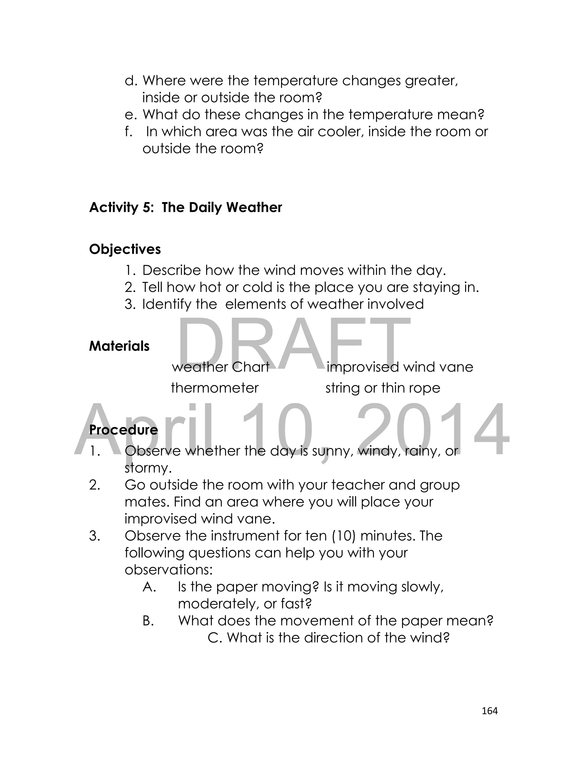 DRAFT
April 10, 2014
164
d. Where were the temperature changes greater,
inside or outside the room?
e. What do these changes in the temperature mean?
f. In which area was the air cooler, inside the room or
outside the room?
Activity 5: The Daily Weather
Objectives
1. Describe how the wind moves within the day.
2. Tell how hot or cold is the place you are staying in.
3. Identify the elements of weather involved
Materials
weather Chart improvised wind vane
thermometer string or thin rope
Procedure
1. Observe whether the day is sunny, windy, rainy, or
stormy.
2. Go outside the room with your teacher and group
mates. Find an area where you will place your
improvised wind vane.
3. Observe the instrument for ten (10) minutes. The
following questions can help you with your
observations:
A. Is the paper moving? Is it moving slowly,
moderately, or fast?
B. What does the movement of the paper mean?
C. What is the direction of the wind?
 
