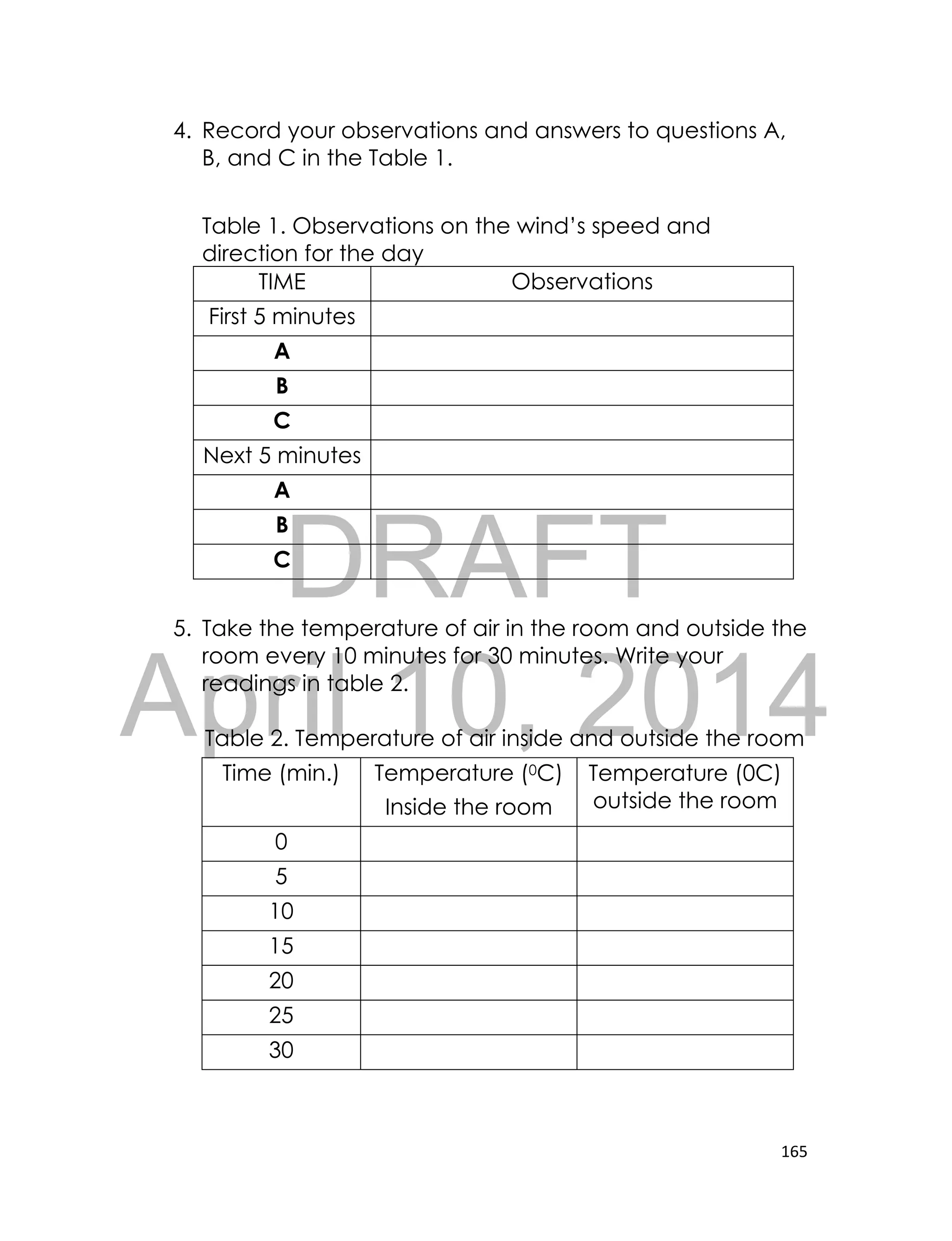 DRAFT
April 10, 2014
165
4. Record your observations and answers to questions A,
B, and C in the Table 1.
Table 1. Observations on the wind’s speed and
direction for the day
TIME Observations
First 5 minutes
A
B
C
Next 5 minutes
A
B
C
5. Take the temperature of air in the room and outside the
room every 10 minutes for 30 minutes. Write your
readings in table 2.
Table 2. Temperature of air inside and outside the room
Time (min.) Temperature (0C)
Inside the room
Temperature (0C)
outside the room
0
5
10
15
20
25
30
 