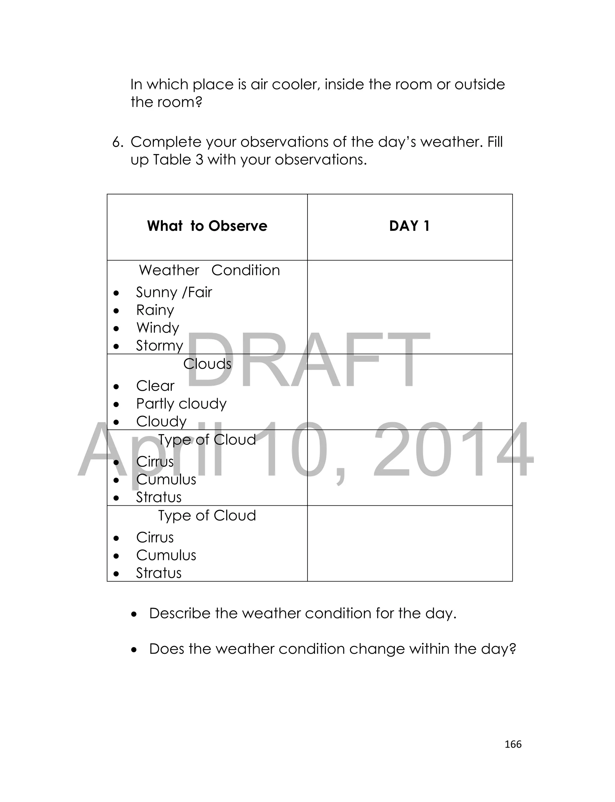 DRAFT
April 10, 2014
166
In which place is air cooler, inside the room or outside
the room?
6. Complete your observations of the day’s weather. Fill
up Table 3 with your observations.
What to Observe DAY 1
Weather Condition
 Sunny /Fair
 Rainy
 Windy
 Stormy
Clouds
 Clear
 Partly cloudy
 Cloudy
Type of Cloud
 Cirrus
 Cumulus
 Stratus
Type of Cloud
 Cirrus
 Cumulus
 Stratus
 Describe the weather condition for the day.
 Does the weather condition change within the day?
 