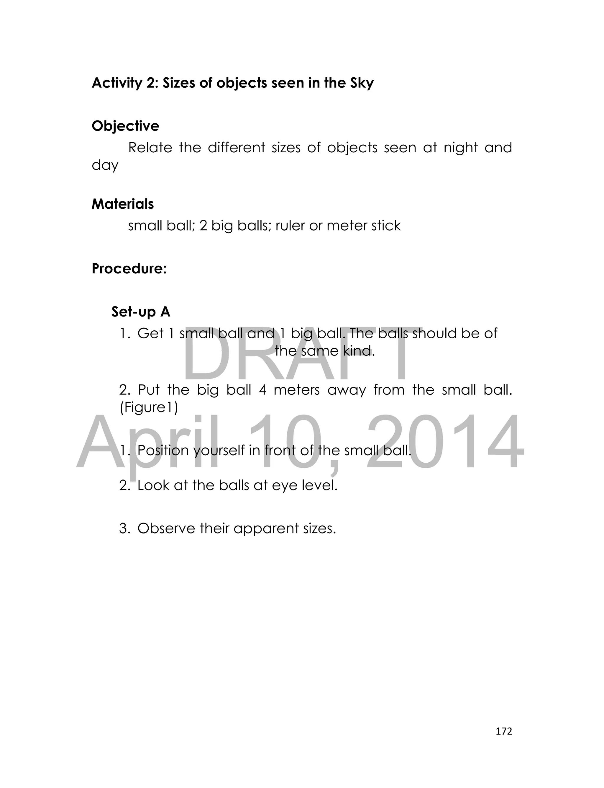 DRAFT
April 10, 2014
172
Activity 2: Sizes of objects seen in the Sky
Objective
Relate the different sizes of objects seen at night and
day
Materials
small ball; 2 big balls; ruler or meter stick
Procedure:
Set-up A
1. Get 1 small ball and 1 big ball. The balls should be of
the same kind.
2. Put the big ball 4 meters away from the small ball.
(Figure1)
1. Position yourself in front of the small ball.
2. Look at the balls at eye level.
3. Observe their apparent sizes.
 