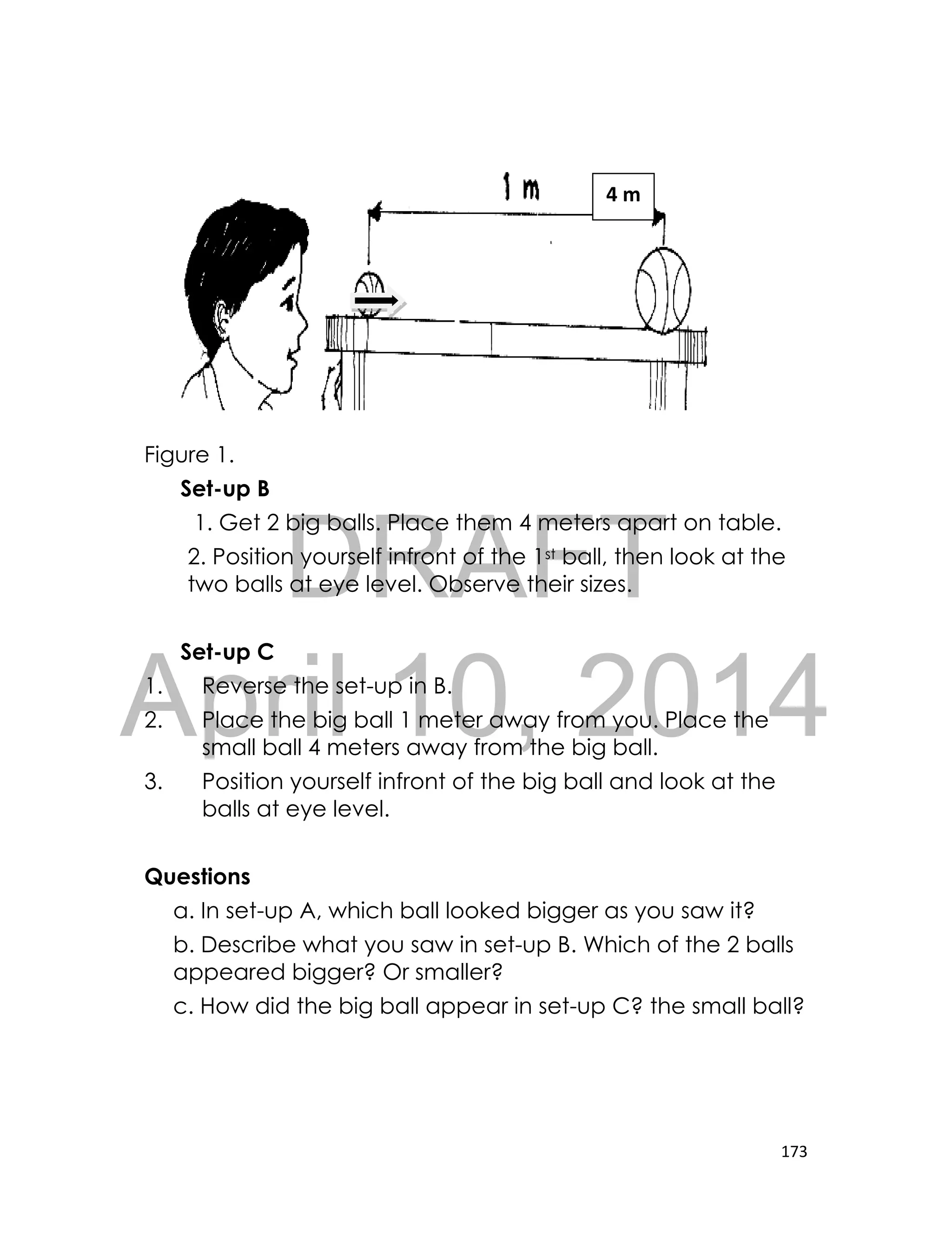 DRAFT
April 10, 2014
173
Figure 1.
Set-up B
1. Get 2 big balls. Place them 4 meters apart on table.
2. Position yourself infront of the 1st ball, then look at the
two balls at eye level. Observe their sizes.
Set-up C
1. Reverse the set-up in B.
2. Place the big ball 1 meter away from you. Place the
small ball 4 meters away from the big ball.
3. Position yourself infront of the big ball and look at the
balls at eye level.
Questions
a. In set-up A, which ball looked bigger as you saw it?
b. Describe what you saw in set-up B. Which of the 2 balls
appeared bigger? Or smaller?
c. How did the big ball appear in set-up C? the small ball?
4 m
 
