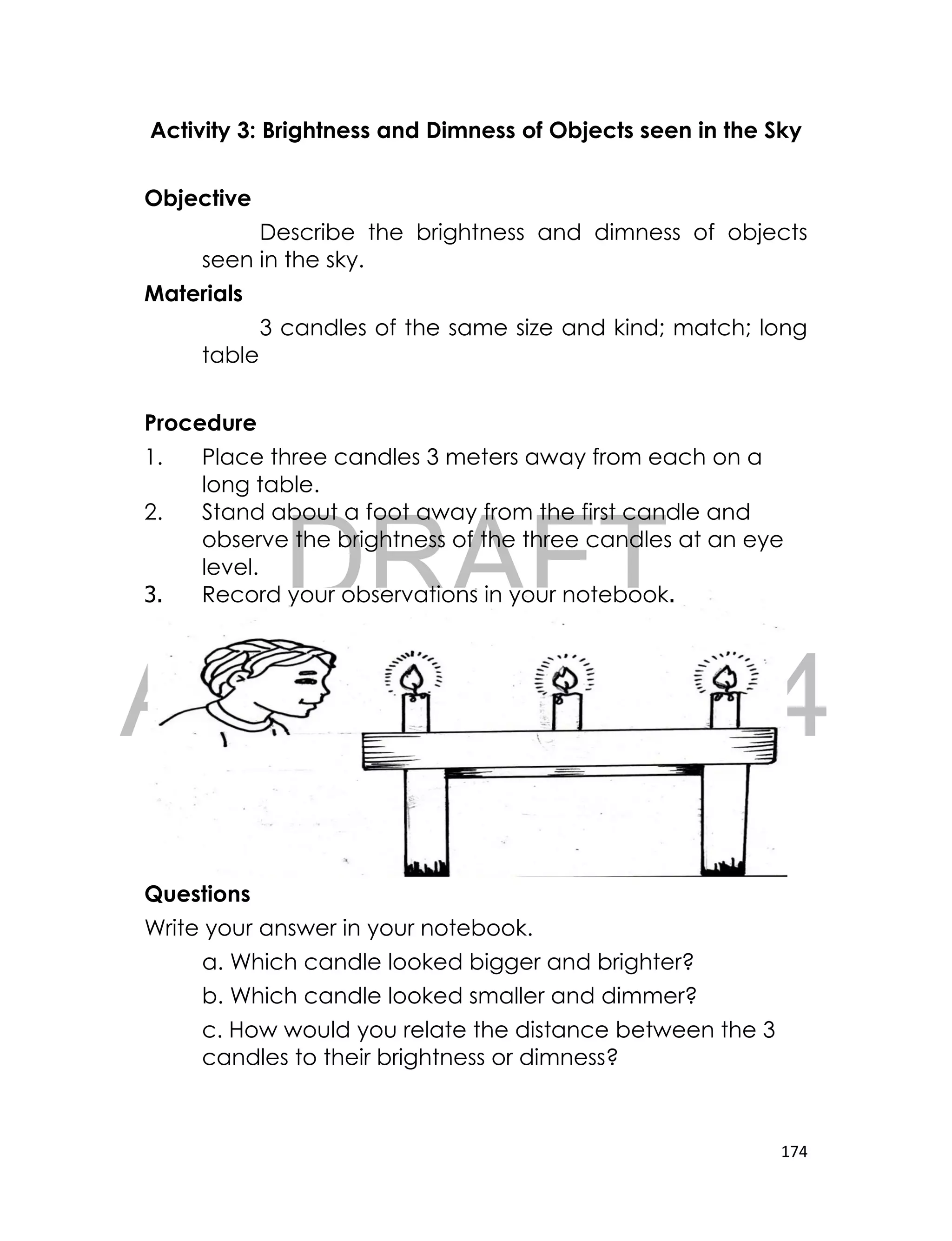 DRAFT
April 10, 2014
174
Activity 3: Brightness and Dimness of Objects seen in the Sky
Objective
Describe the brightness and dimness of objects
seen in the sky.
Materials
3 candles of the same size and kind; match; long
table
Procedure
1. Place three candles 3 meters away from each on a
long table.
2. Stand about a foot away from the first candle and
observe the brightness of the three candles at an eye
level.
3. Record your observations in your notebook.
Questions
Write your answer in your notebook.
a. Which candle looked bigger and brighter?
b. Which candle looked smaller and dimmer?
c. How would you relate the distance between the 3
candles to their brightness or dimness?
 