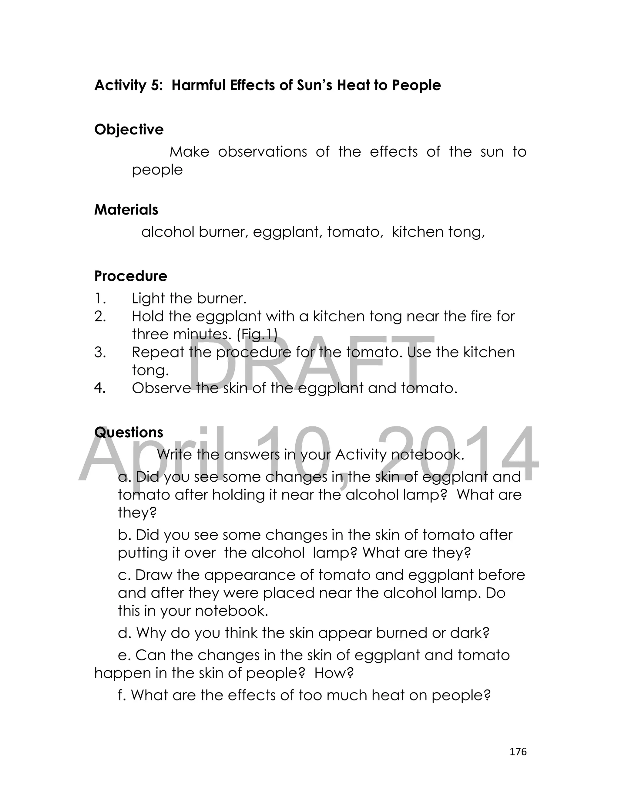 DRAFT
April 10, 2014
176
Activity 5: Harmful Effects of Sun’s Heat to People
Objective
Make observations of the effects of the sun to
people
Materials
alcohol burner, eggplant, tomato, kitchen tong,
Procedure
1. Light the burner.
2. Hold the eggplant with a kitchen tong near the fire for
three minutes. (Fig.1)
3. Repeat the procedure for the tomato. Use the kitchen
tong.
4. Observe the skin of the eggplant and tomato.
Questions
Write the answers in your Activity notebook.
a. Did you see some changes in the skin of eggplant and
tomato after holding it near the alcohol lamp? What are
they?
b. Did you see some changes in the skin of tomato after
putting it over the alcohol lamp? What are they?
c. Draw the appearance of tomato and eggplant before
and after they were placed near the alcohol lamp. Do
this in your notebook.
d. Why do you think the skin appear burned or dark?
e. Can the changes in the skin of eggplant and tomato
happen in the skin of people? How?
f. What are the effects of too much heat on people?
 