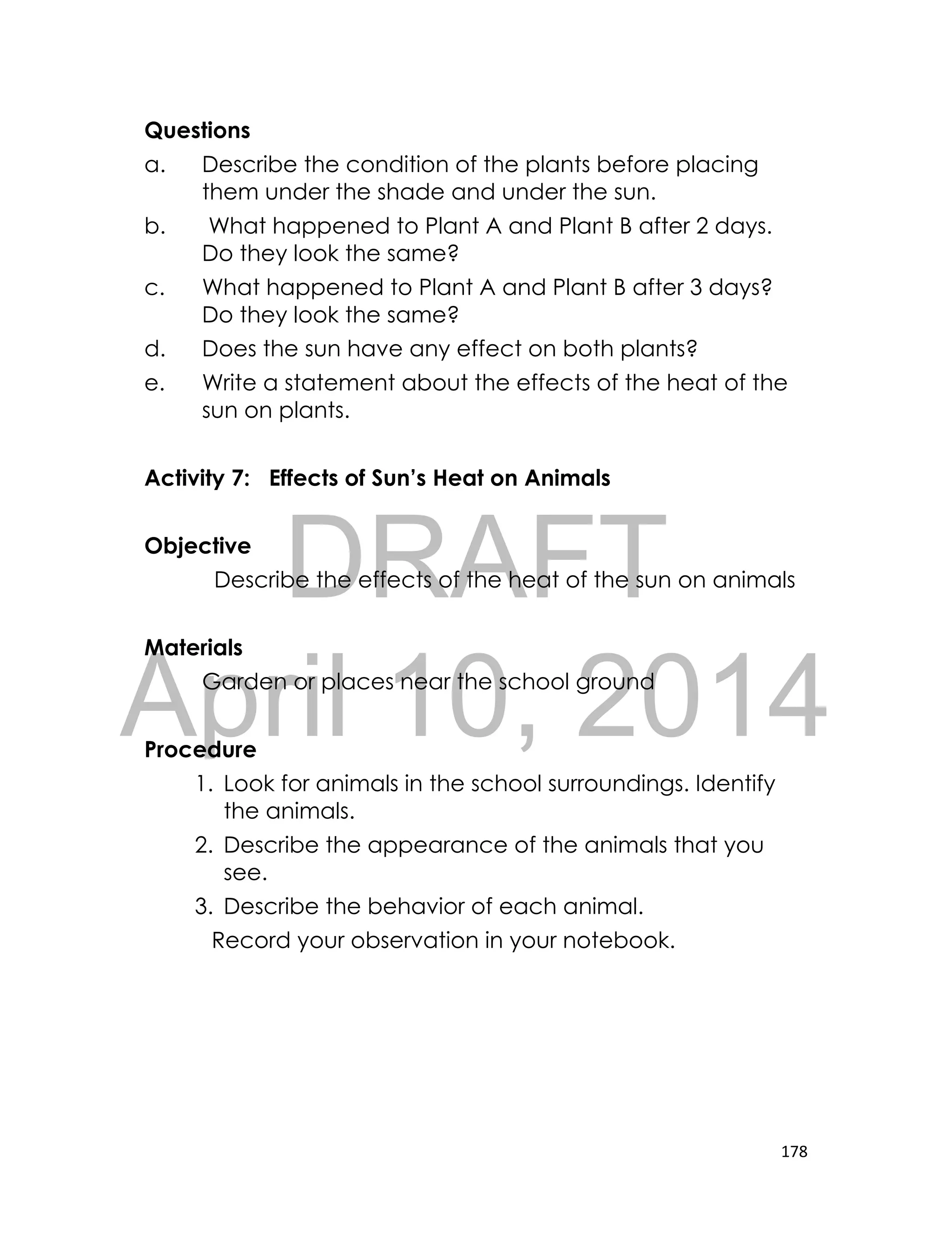 DRAFT
April 10, 2014
178
Questions
a. Describe the condition of the plants before placing
them under the shade and under the sun.
b. What happened to Plant A and Plant B after 2 days.
Do they look the same?
c. What happened to Plant A and Plant B after 3 days?
Do they look the same?
d. Does the sun have any effect on both plants?
e. Write a statement about the effects of the heat of the
sun on plants.
Activity 7: Effects of Sun’s Heat on Animals
Objective
Describe the effects of the heat of the sun on animals
Materials
Garden or places near the school ground
Procedure
1. Look for animals in the school surroundings. Identify
the animals.
2. Describe the appearance of the animals that you
see.
3. Describe the behavior of each animal.
Record your observation in your notebook.
 