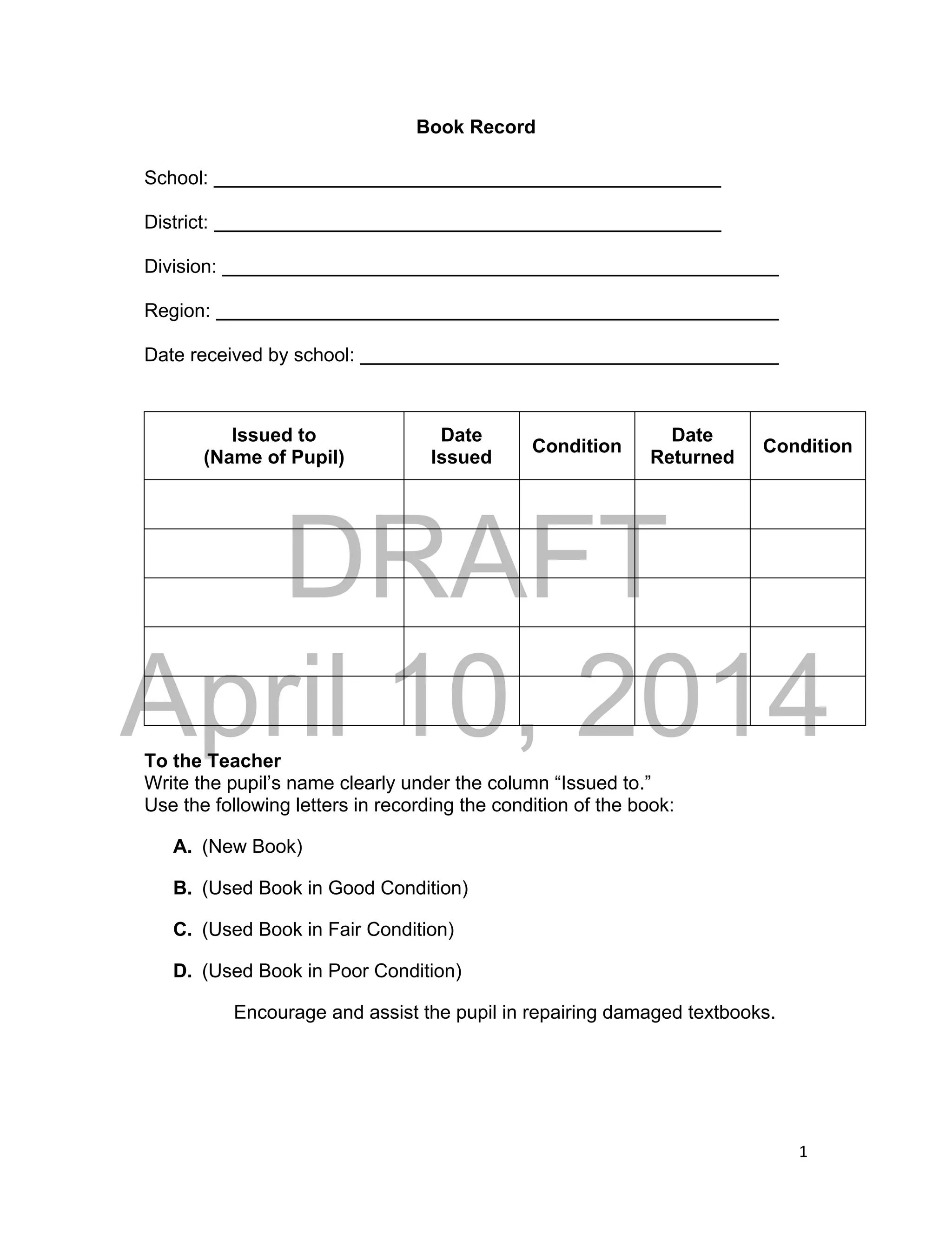 DRAFT
April 10, 2014
1
Book Record
School:
District:
Division:
Region:
Date received by school:
Issued to
(Name of Pupil)
Date
Issued
Condition
Date
Returned
Condition
To the Teacher
Write the pupil’s name clearly under the column “Issued to.”
Use the following letters in recording the condition of the book:
A. (New Book)
B. (Used Book in Good Condition)
C. (Used Book in Fair Condition)
D. (Used Book in Poor Condition)
Encourage and assist the pupil in repairing damaged textbooks.
 