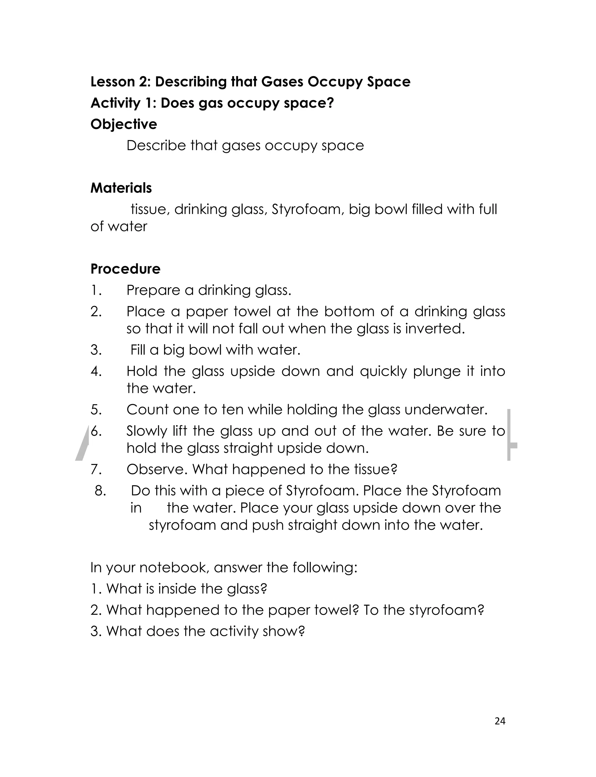 DRAFT
April 10, 2014
24
Lesson 2: Describing that Gases Occupy Space
Activity 1: Does gas occupy space?
Objective
Describe that gases occupy space
Materials
tissue, drinking glass, Styrofoam, big bowl filled with full
of water
Procedure
1. Prepare a drinking glass.
2. Place a paper towel at the bottom of a drinking glass
so that it will not fall out when the glass is inverted.
3. Fill a big bowl with water.
4. Hold the glass upside down and quickly plunge it into
the water.
5. Count one to ten while holding the glass underwater.
6. Slowly lift the glass up and out of the water. Be sure to
hold the glass straight upside down.
7. Observe. What happened to the tissue?
8. Do this with a piece of Styrofoam. Place the Styrofoam
in the water. Place your glass upside down over the
styrofoam and push straight down into the water.
In your notebook, answer the following:
1. What is inside the glass?
2. What happened to the paper towel? To the styrofoam?
3. What does the activity show?
 