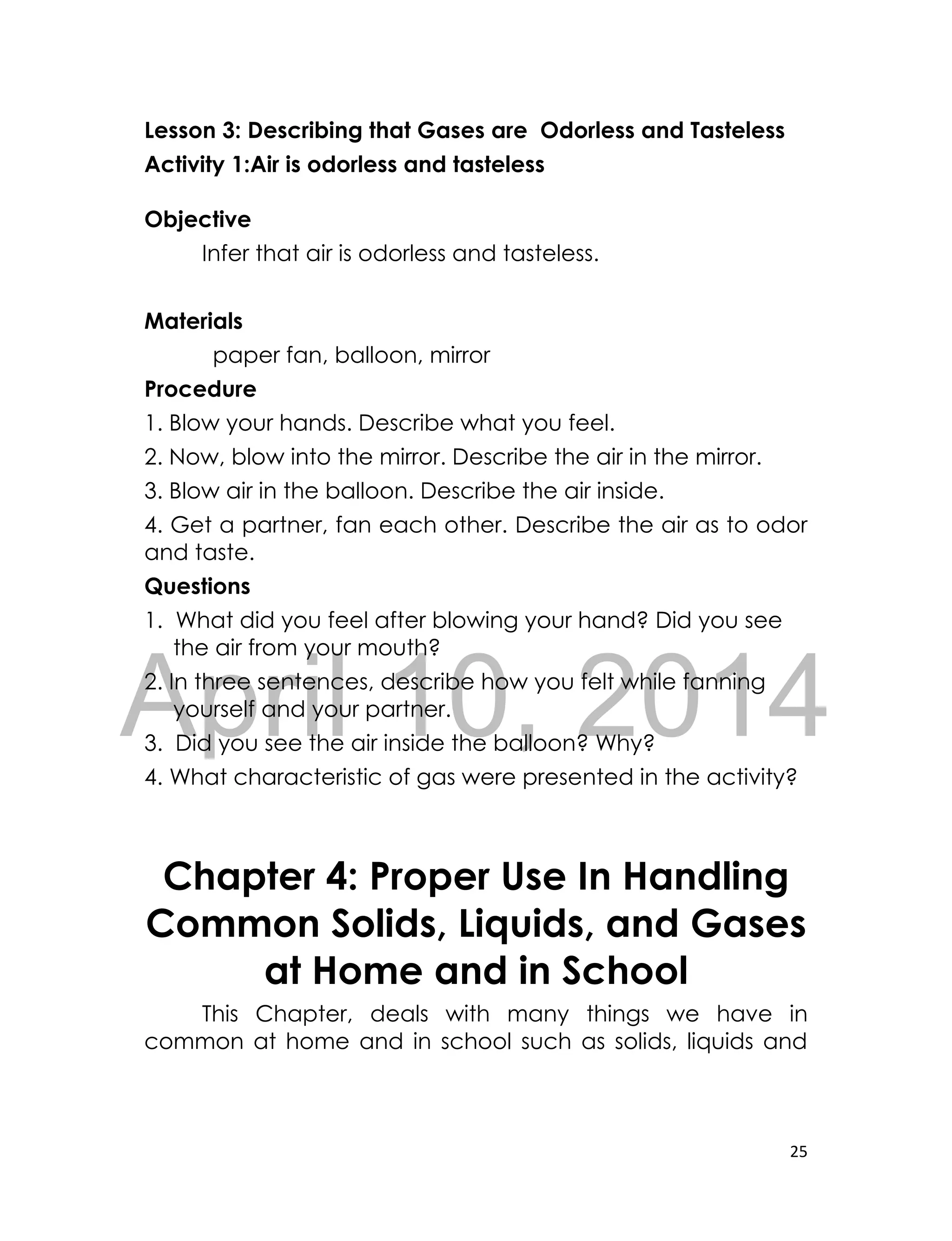 DRAFT
April 10, 2014
25
Lesson 3: Describing that Gases are Odorless and Tasteless
Activity 1:Air is odorless and tasteless
Objective
Infer that air is odorless and tasteless.
Materials
paper fan, balloon, mirror
Procedure
1. Blow your hands. Describe what you feel.
2. Now, blow into the mirror. Describe the air in the mirror.
3. Blow air in the balloon. Describe the air inside.
4. Get a partner, fan each other. Describe the air as to odor
and taste.
Questions
1. What did you feel after blowing your hand? Did you see
the air from your mouth?
2. In three sentences, describe how you felt while fanning
yourself and your partner.
3. Did you see the air inside the balloon? Why?
4. What characteristic of gas were presented in the activity?
Chapter 4: Proper Use In Handling
Common Solids, Liquids, and Gases
at Home and in School
This Chapter, deals with many things we have in
common at home and in school such as solids, liquids and
 
