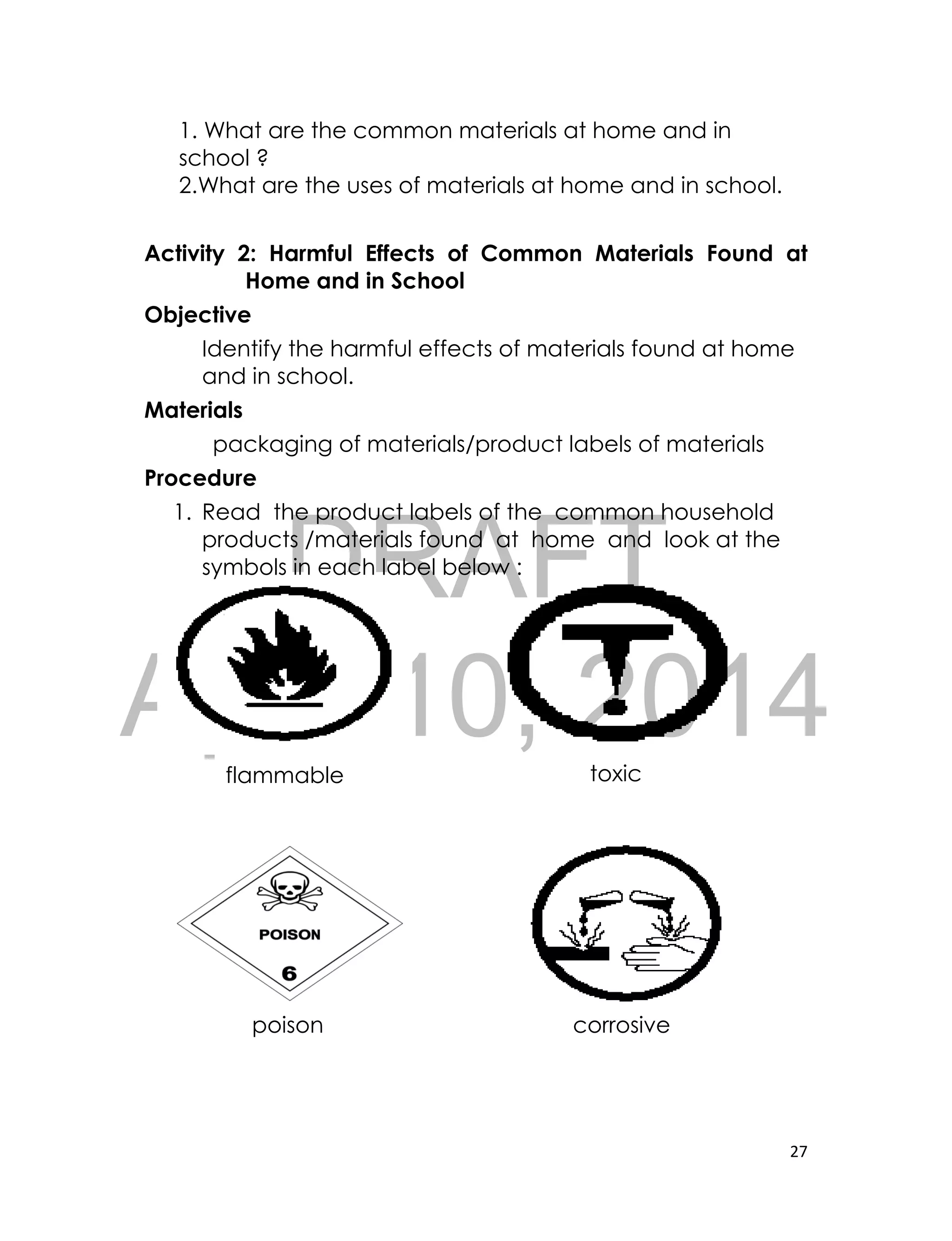 DRAFT
April 10, 2014
27
1. What are the common materials at home and in
school ?
2.What are the uses of materials at home and in school.
Activity 2: Harmful Effects of Common Materials Found at
Home and in School
Objective
Identify the harmful effects of materials found at home
and in school.
Materials
packaging of materials/product labels of materials
Procedure
1. Read the product labels of the common household
products /materials found at home and look at the
symbols in each label below :
[
toxicflammable
poison corrosive
 