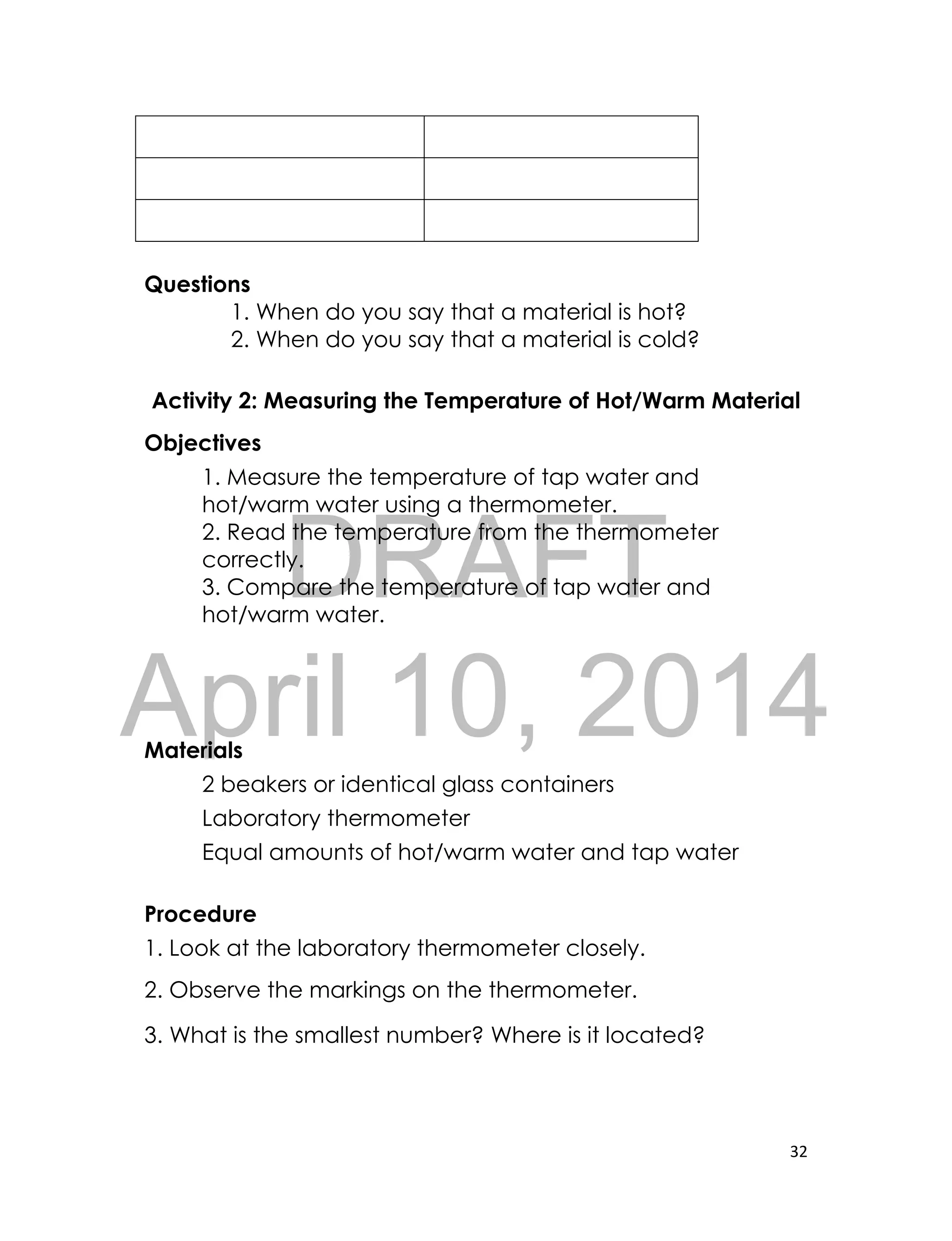 DRAFT
April 10, 2014
32
Questions
1. When do you say that a material is hot?
2. When do you say that a material is cold?
Activity 2: Measuring the Temperature of Hot/Warm Material
Objectives
1. Measure the temperature of tap water and
hot/warm water using a thermometer.
2. Read the temperature from the thermometer
correctly.
3. Compare the temperature of tap water and
hot/warm water.
Materials
2 beakers or identical glass containers
Laboratory thermometer
Equal amounts of hot/warm water and tap water
Procedure
1. Look at the laboratory thermometer closely.
2. Observe the markings on the thermometer.
3. What is the smallest number? Where is it located?
 