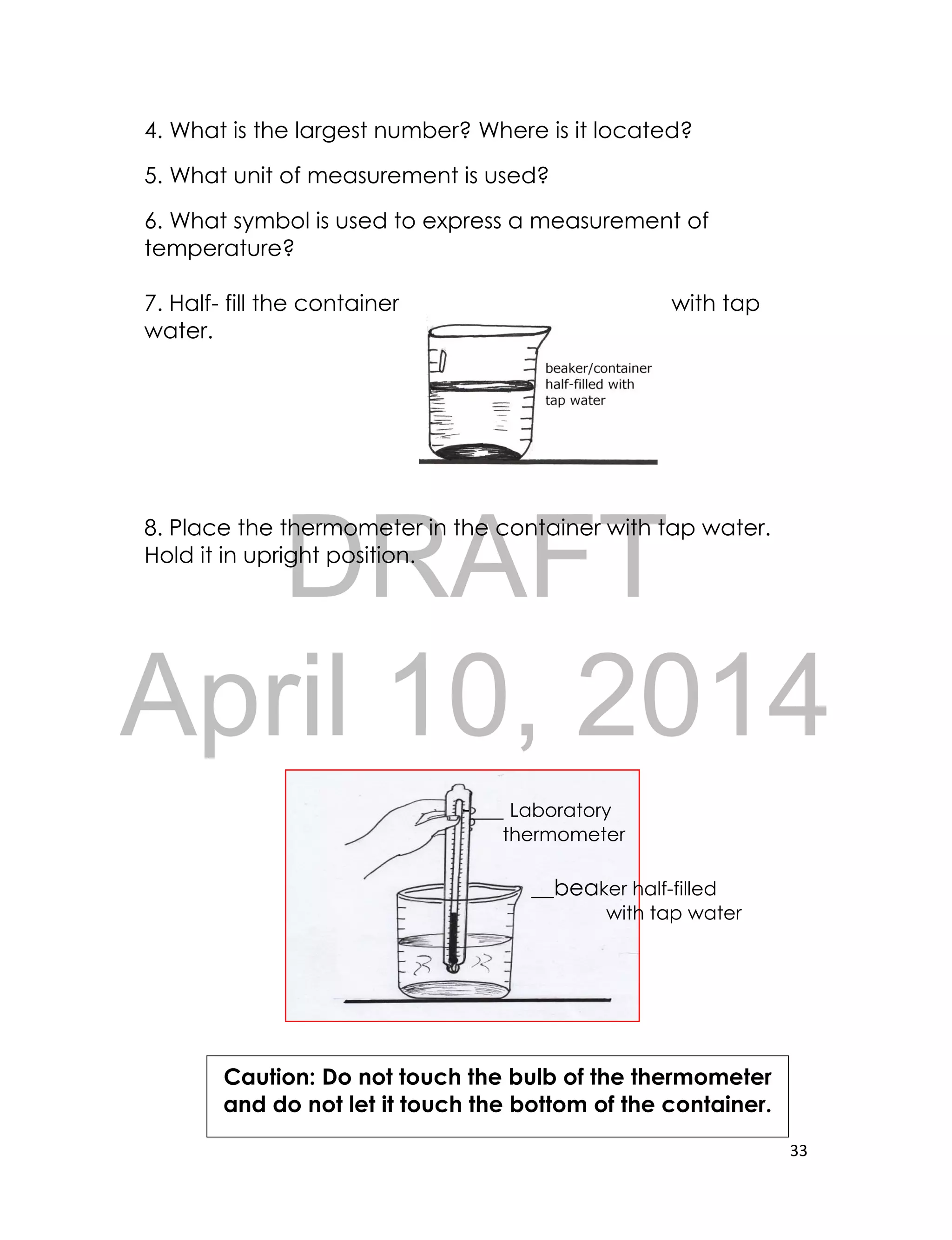 DRAFT
April 10, 2014
33
4. What is the largest number? Where is it located?
5. What unit of measurement is used?
6. What symbol is used to express a measurement of
temperature?
7. Half- fill the container with tap
water.
8. Place the thermometer in the container with tap water.
Hold it in upright position.
-___ Laboratory
thermometer
__beaker half-filled
with tap water
Caution: Do not touch the bulb of the thermometer
and do not let it touch the bottom of the container.
 