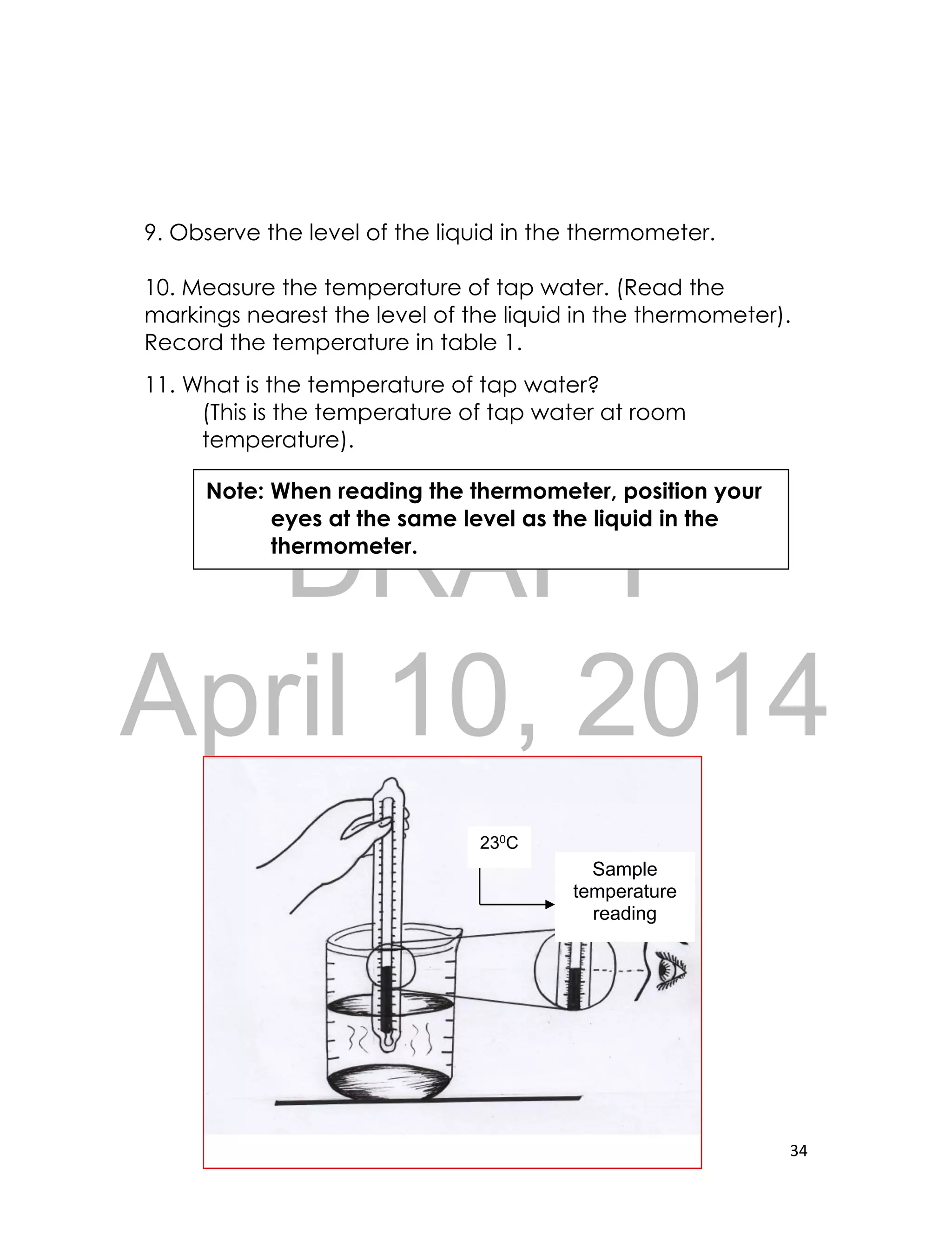 DRAFT
April 10, 2014
34
9. Observe the level of the liquid in the thermometer.
10. Measure the temperature of tap water. (Read the
markings nearest the level of the liquid in the thermometer).
Record the temperature in table 1.
11. What is the temperature of tap water?
(This is the temperature of tap water at room
temperature).
Sample
temperature
reading
Note: When reading the thermometer, position your
eyes at the same level as the liquid in the
thermometer.
230C
 