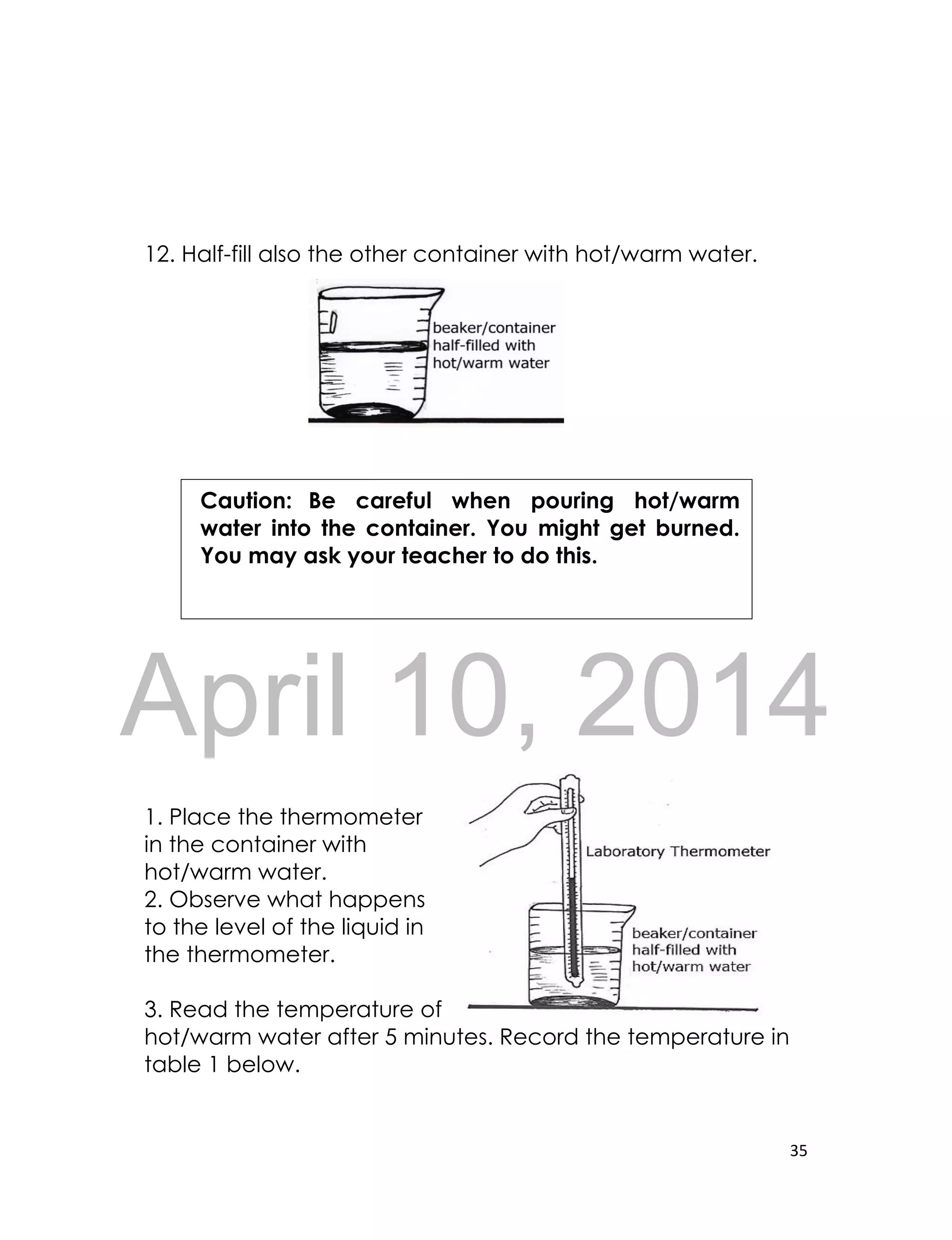 DRAFT
April 10, 2014
35
12. Half-fill also the other container with hot/warm water.
1. Place the thermometer
in the container with
hot/warm water.
2. Observe what happens
to the level of the liquid in
the thermometer.
3. Read the temperature of
hot/warm water after 5 minutes. Record the temperature in
table 1 below.
Caution: Be careful when pouring hot/warm
water into the container. You might get burned.
You may ask your teacher to do this.
 