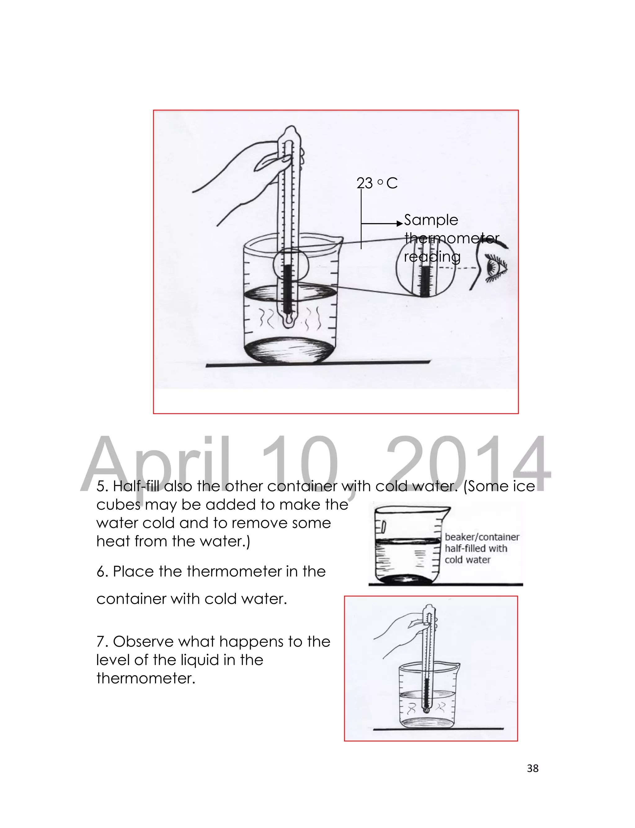 DRAFT
April 10, 2014
38
23 o C
Sample
thermometer
reading
5. Half-fill also the other container with cold water. (Some ice
cubes may be added to make the
water cold and to remove some
heat from the water.)
6. Place the thermometer in the
container with cold water.
7. Observe what happens to the
level of the liquid in the
thermometer.
 