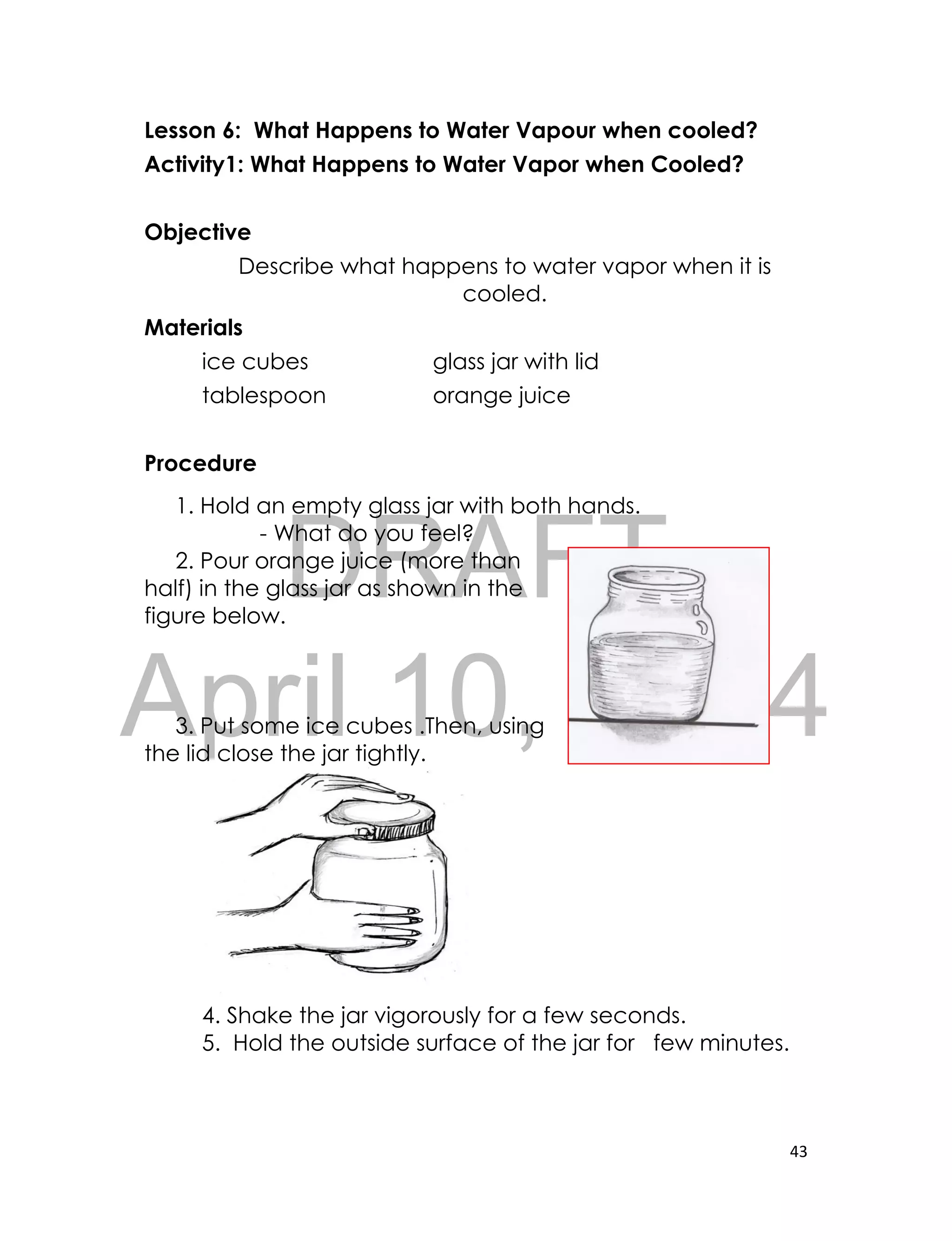 DRAFT
April 10, 2014
43
Lesson 6: What Happens to Water Vapour when cooled?
Activity1: What Happens to Water Vapor when Cooled?
Objective
Describe what happens to water vapor when it is
cooled.
Materials
ice cubes glass jar with lid
tablespoon orange juice
Procedure
1. Hold an empty glass jar with both hands.
- What do you feel?
2. Pour orange juice (more than
half) in the glass jar as shown in the
figure below.
3. Put some ice cubes .Then, using
the lid close the jar tightly.
4. Shake the jar vigorously for a few seconds.
5. Hold the outside surface of the jar for few minutes.
 