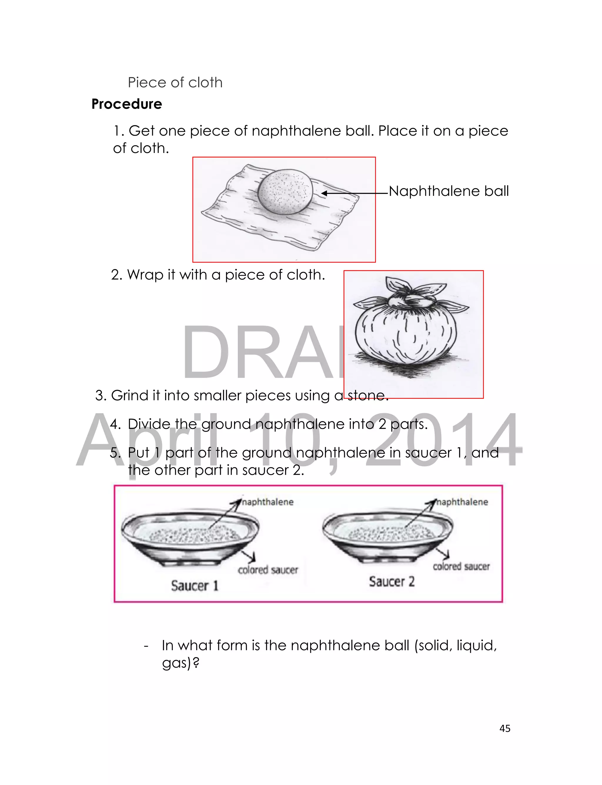 DRAFT
April 10, 2014
45
Piece of cloth
Procedure
1. Get one piece of naphthalene ball. Place it on a piece
of cloth.
Naphthalene ball
2. Wrap it with a piece of cloth.
3. Grind it into smaller pieces using a stone.
4. Divide the ground naphthalene into 2 parts.
5. Put 1 part of the ground naphthalene in saucer 1, and
the other part in saucer 2.
- In what form is the naphthalene ball (solid, liquid,
gas)?
 