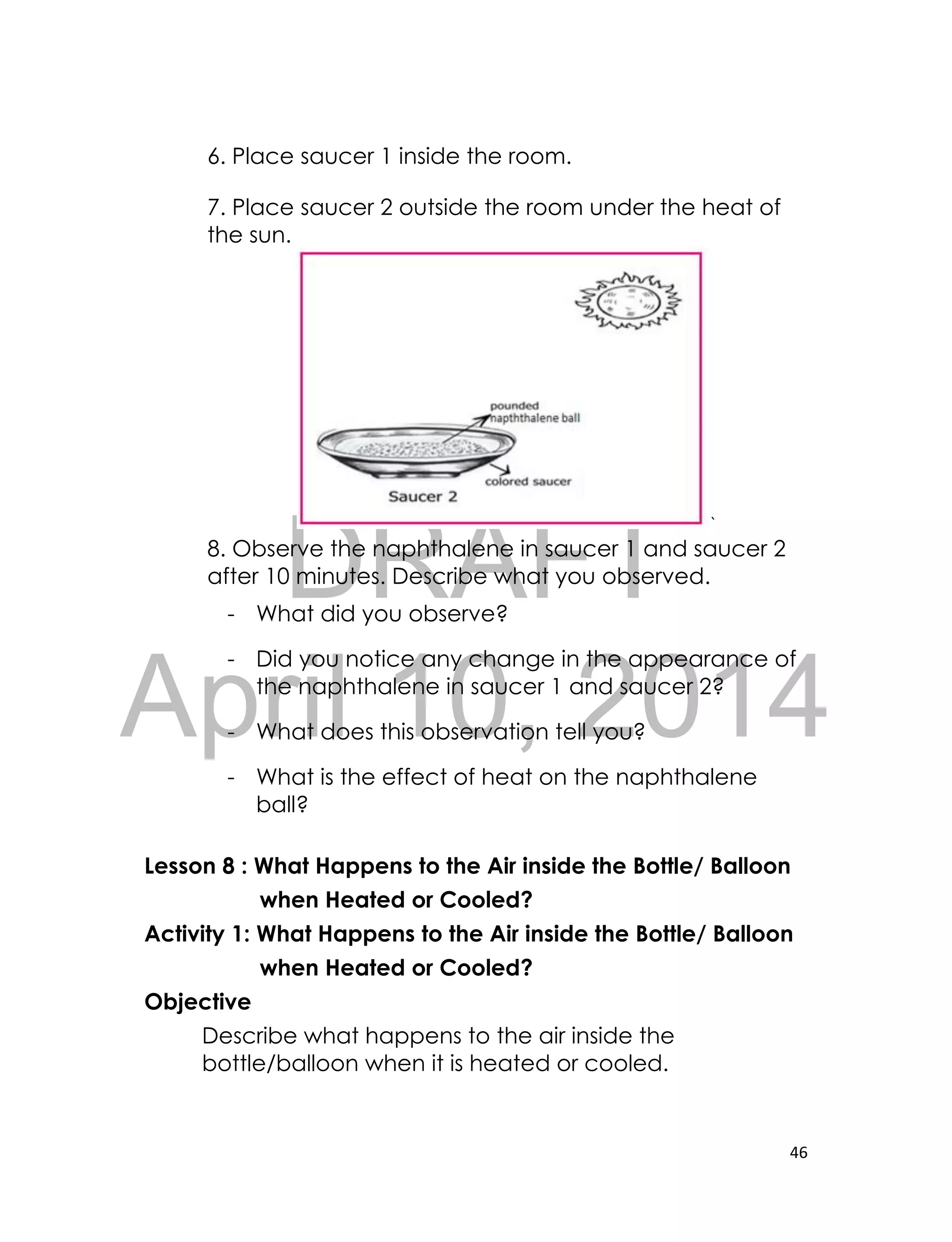 DRAFT
April 10, 2014
46
6. Place saucer 1 inside the room.
7. Place saucer 2 outside the room under the heat of
the sun.
`
8. Observe the naphthalene in saucer 1 and saucer 2
after 10 minutes. Describe what you observed.
- What did you observe?
- Did you notice any change in the appearance of
the naphthalene in saucer 1 and saucer 2?
- What does this observation tell you?
- What is the effect of heat on the naphthalene
ball?
Lesson 8 : What Happens to the Air inside the Bottle/ Balloon
when Heated or Cooled?
Activity 1: What Happens to the Air inside the Bottle/ Balloon
when Heated or Cooled?
Objective
Describe what happens to the air inside the
bottle/balloon when it is heated or cooled.
 