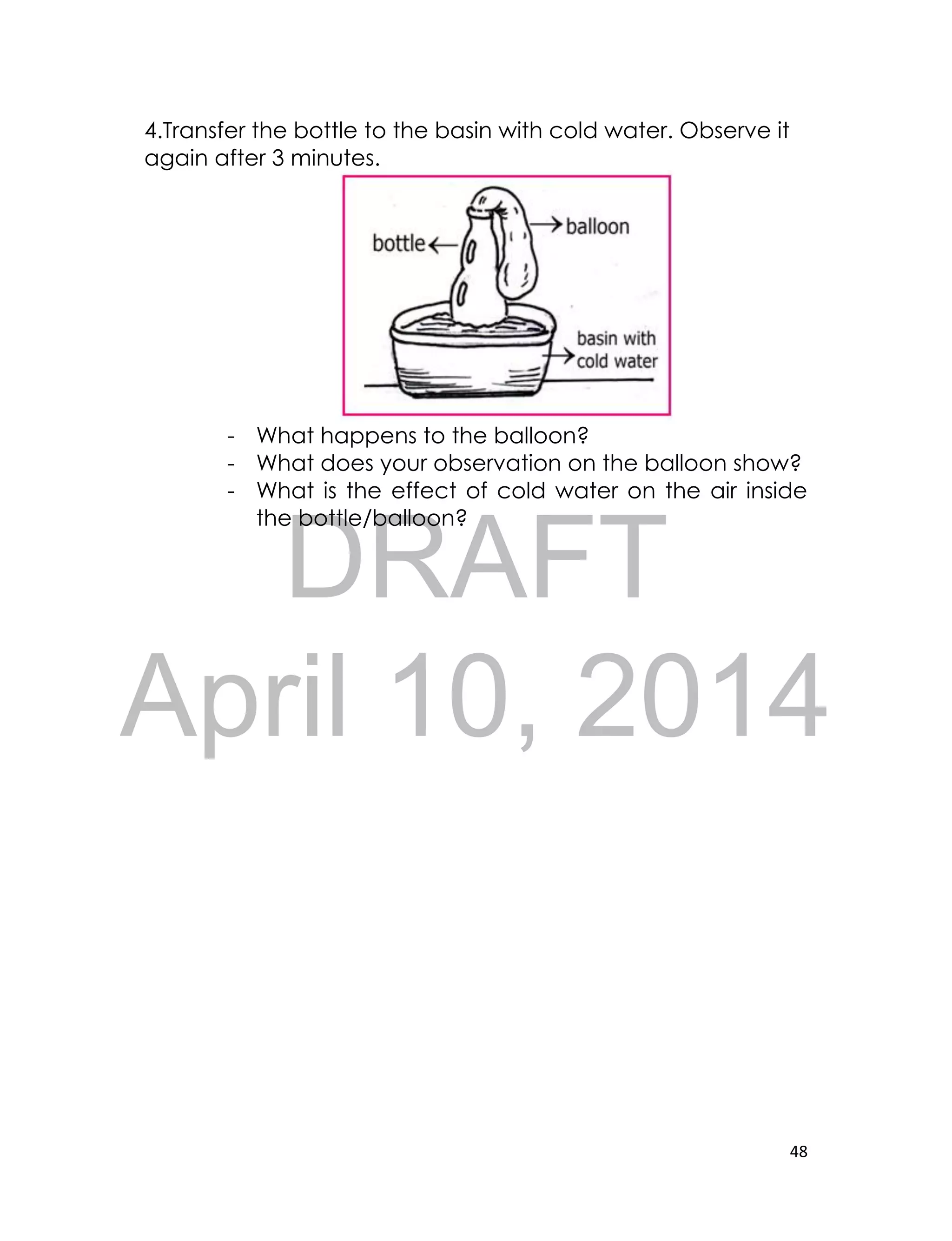 DRAFT
April 10, 2014
48
4.Transfer the bottle to the basin with cold water. Observe it
again after 3 minutes.
- What happens to the balloon?
- What does your observation on the balloon show?
- What is the effect of cold water on the air inside
the bottle/balloon?
 